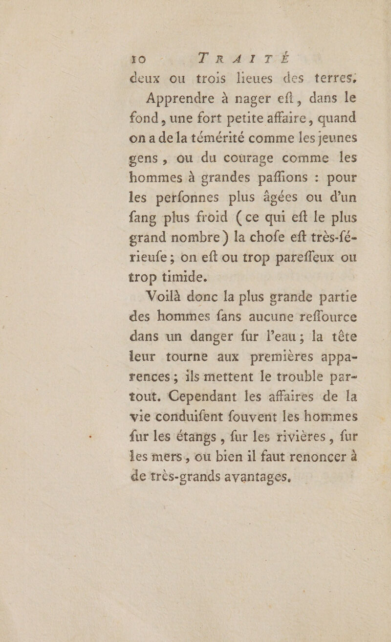 f deux ou trois lieues des terres, Apprendre à nager ef, dans le fond , une fort petite affaire, quand on a de la témérité comme les jeunes gens, ou du courage comme les hommes à grandes pañlions : pour les perfonnes plus ägées ou d’un fang plus froid (ce qui eft le plus grand nombre) la chofe eft très-fé- rieufe ; on eft ou trop parefleux ou trop timide. Voilà donc la plus grande partie des hommes fans aucune reflource dans un danger fur l’eau; la tête leur tourne aux premières appa- rences; 1ls mettent le trouble par- tout. Cependant les affaires de la vie conduifent fouvent les hommes fur les étangs , fur les rivières, fur les mers, ou bien il faut renoncer à de très-grands avantages,
