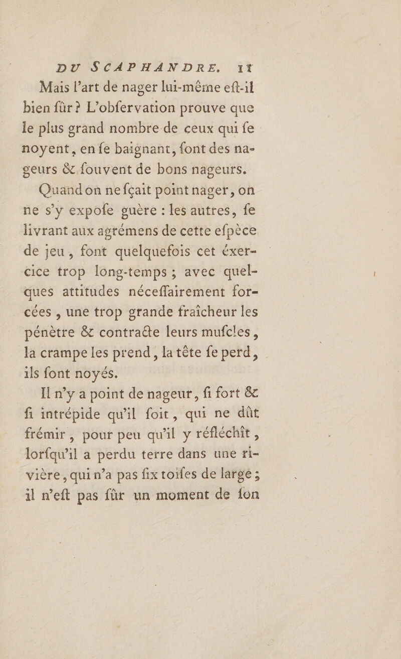 Mais l’art de nager lui-même eft-il bien für? L’obfervation prouve que le plus grand nombre de ceux qui fe noyent, en fe baignant, font des na- geurs &amp; fouvent de bons nageurs. Quand on ne fçait point nager, on ne s’y expole guère : les autres, fe livrant aux agrèmens de cette efpèce de jeu, font quelquefois cet éxer- cice trop long-temps ; avec quel- ques attitudes néceflairement for- cées , une trop grande fraicheur les pénètre &amp; contracte leurs mufcles, la crampe les prend, la tête fe perd, ils font noyés. Il n’y a point de nageur, fi fort &amp; fi intrépide qu’il foit, qui ne dût frémir, pour peu qu'il y réfléchit, lorfqu’il a perdu terre dans une ri- vière, qui n’a pas fix toifes de largé ; il n’eft pas für un moment de {on