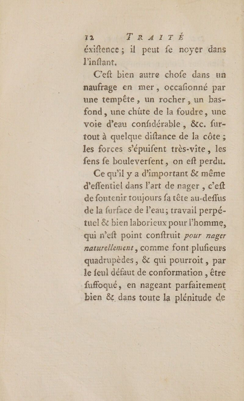 éxiftence ; il peut fe noyer dans J'inflant, | C'eft bien autre chofe dans un naufrage en mer, occafionné par une tempête, un rocher, un bas- fond, une chüte de la foudre, une voie d’eau confidérable, &amp;c. fur- tout à quelque diftance de la côte ; les forces s’épuifent très-vite, les fens fe bouleverfent, on eft perdu. Ce qu'il y a d’'important &amp; même d’effentiel dans l’art de nager , c’eft de foutenir toujours fa tête au-deflus de la furface de l’eau; travail perpé- tuel &amp; bien laborieux pour l’homme, qui neft point conftruit pour rager naturellement, comme font plufieurs quadrupèdes, &amp; qui pourroit, par le feul défaut de conformation , être fuffoqué, en nageant A | bien &amp; dans toute la plénitude de
