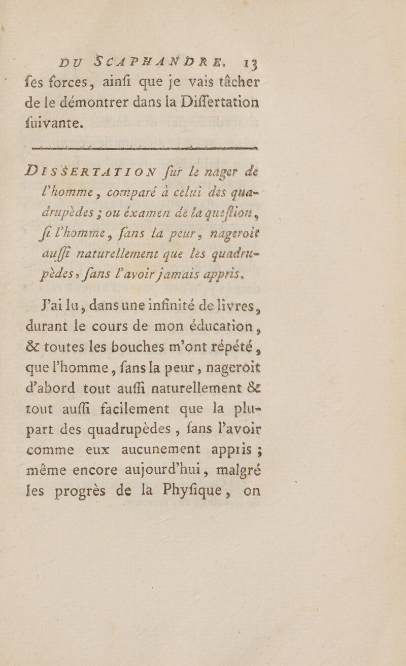 fes forces, ainfi que je vais tâcher de le démontrer dans la Differtation fuivante. DISSERTATION [ur le nager de l’homme , comparé a celui des qua- drupèdes ; ou éxamen de la quefrion, Je l'homme, fans la peur, nageroit aufft naturellement que les quadru= pèdes; fans l'avoir jamais appris, J'ailu, dansuneinfinité de livres, durant le cours de mon éducation, _ &amp; toutes les bouches m'ont répété, que l’homme, fans la peur , nageroit d'abord tout auffi naturellement &amp; tout aufli facilement que la plu- part des quadrupèdes , fans lavoir comme eux aucunement appris ; même encore aujourd’hui, maleré les progrès de la Phyfique, on