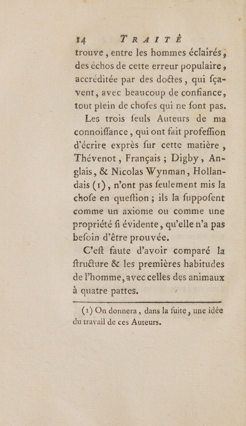 NM LUN RETTÉ trouve , entre les hommes éclairés, des échos de cette erreur populaire, accréditée par des doétes, qui fça- vent, avec beaucoup de confiance, tout plein de chofes qui ne font pas. Les trois feuls Auteurs de ma connoiïflance , qui ont fait profeflion d'écrire exprès fur cette matière, Thévenot , Français ; Digby, An- glais, &amp; Nicolas Wynman, Hollan- dais (1), n’ont pas feulement mis la chofe en queftion ; ils la fuppofent comme un axlome ou comme une propriété fi évidente, qu’elle n’a pas befoin d’être prouvée. C’eft faute d’avoir comparé la ftruéture &amp; les premières habitudes de l’homme, avec celles des animaux à quatre pattes. (1) On donnera , dans la fuite , une idée du travail de ces Auteurs.