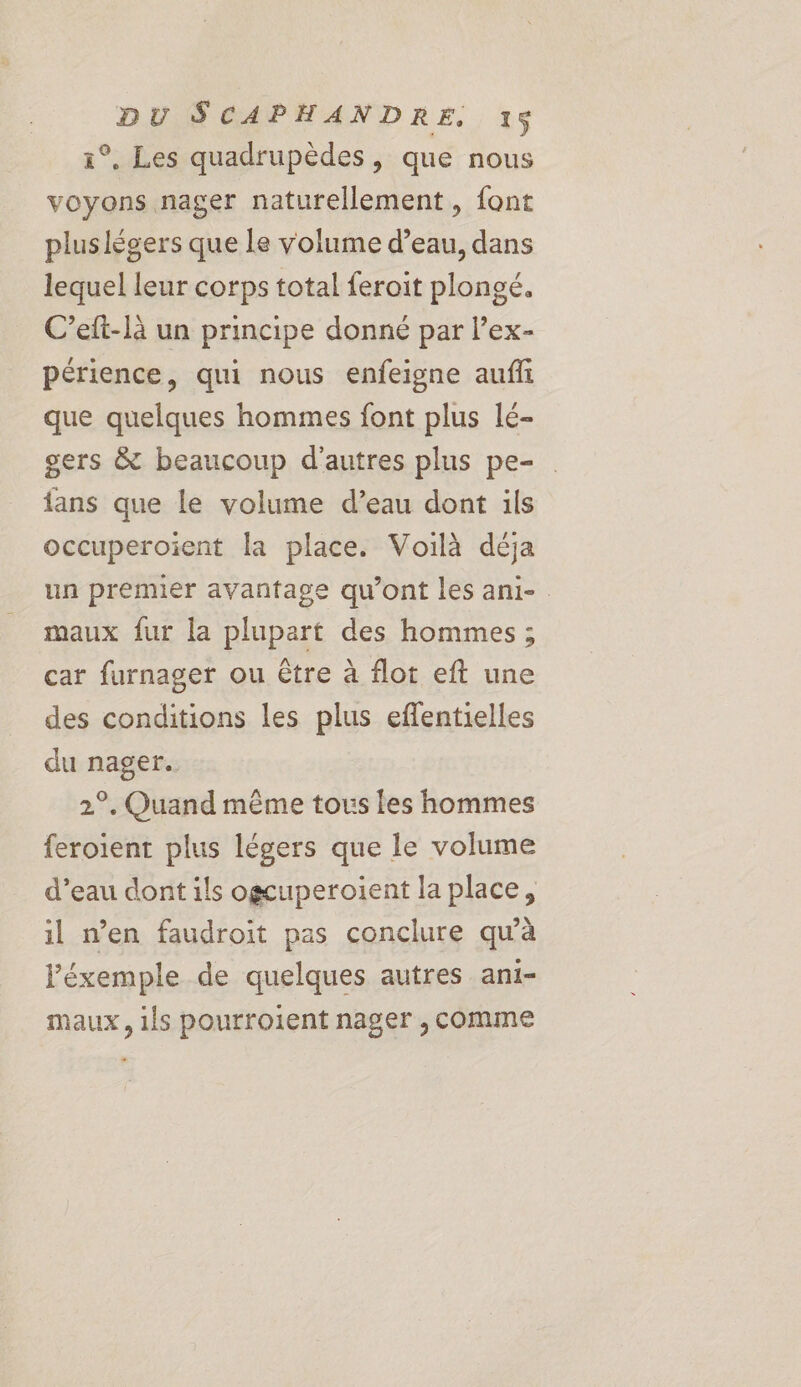 1°. Les quadrupèdes, que nous voyons nager naturellement, font plus légers que le volume d’eau, dans lequel leur corps total feroit plongé. C’eft-là un principe donné par l’ex- périence, qui nous enfeigne auffi que quelques hommes font plus lé- gers &amp; beaucoup d'autres plus pe- fans que le volume d’eau dont ils occuperoient la place. Voilà déja un premier avantage qu'ont les ani-. maux fur la plupart des hommes ; car furnager ou être à flot eft une des conditions les plus effentielles du nager. 2°. Quand même tous les hommes feroient plus légers que le volume d’eau dont ils ogcuperoient la place, il n’en faudroit pas conclure qu'à l'éxemple de quelques autres ani- maux, ils pourroient nager , comme