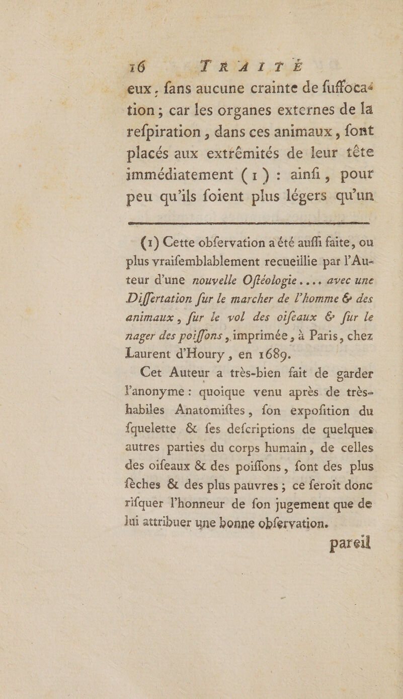 A0 = AT RIT 1, T1 “eux. fans aucune crainte de fuffocas tion; car les organes externes de la refpiration , dans ces animaux, font placés aux extrémités de leur tête immédiatement (1): ainfi, pour peu qu'ils foient plus légers qu'un (1) Cette obfervation a été aufñ faite, ou plus vraifemblablement recueillie par l’Au- teur d’une zouvelle Offéologie. ... avec une Differtation fur le marcher de l’homme &amp; des animaux , fur le vol des oifeaux 6 fur le nager des poiflons , imprimée , à Paris, chez Laurent d'Houry , en 1689. Cet Auteur a très-bien fait de garder Panonyme : quoique venu après de très- habiles Anatomiftes, fon expoñtion du fquelette &amp; fes defcriptions de quelques. autres parties du corps humain, de celles des oifeaux &amp; des poiflons, font des plus fèches &amp; des plus pauvres ; ce feroit donc rifquer l'honneur de fon jugement que de lui attribuer une bonne obfervation. pareil