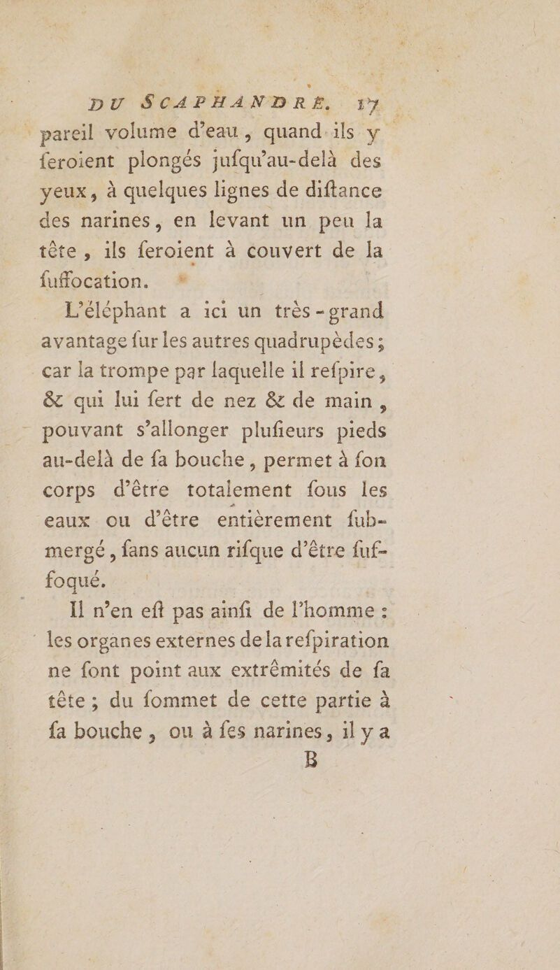 feroient plongés jufqu'au-delà des yeux, à quelques lignes de diftance des narines, en levant un peu la tête , 1ls feroient à couvert de la fufocation. * | | L’éléphant a ici un très -grand avantage fur les autres quadrupèdes; car la trompe par laquelle 1l refpire, & qui lui fert de nez & de main, au-delà de fa bouche , permet à fon corps d’être totalement fous les eaux ou d’être entièrement fub- mergé, fans aucun rifque d’être fuf- foqué. Il n’en eft pas ainfi de l’homme : ne font point aux extrémités de fa tête ; du fommet de cette partie à fa bouche , ou à fes narines, ily a B