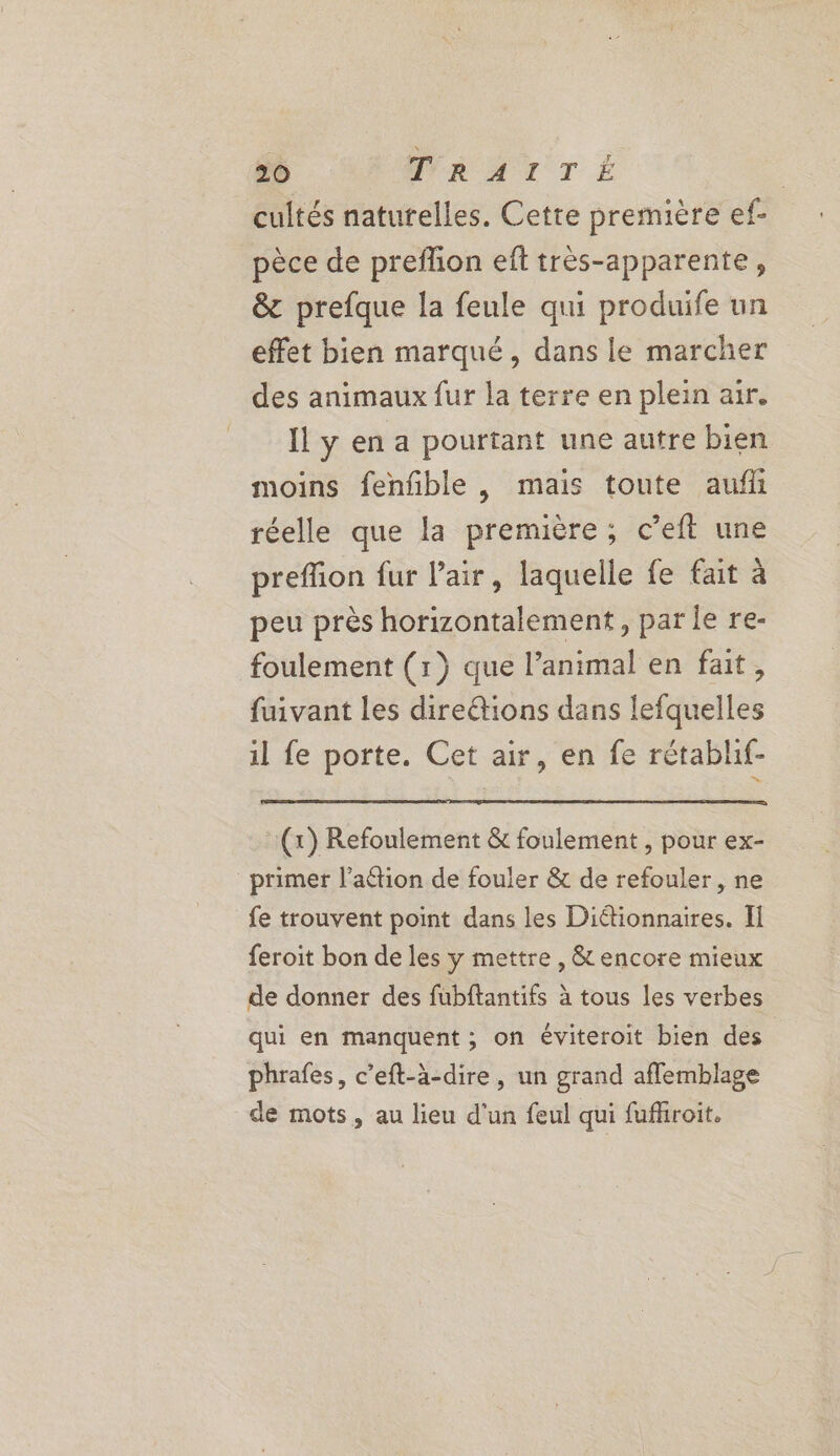 cultés naturelles. Cette première ef- pèce de preflon eft très-apparente, &amp; prefque la feule qui produife un effet bien marqué, dans le marcher des animaux fur la terre en plein air. Il y en a pourtant une autre bien moins fenfble , mais toute aufh réelle que la première; c’eft une preffion fur air, laquelle fe fait à peu près horizontalement, parle re- foulement (1) que l’animal en fait, fuivant les direétions dans lefquelles il fe porte. Cet air, en fe rétablif- (x) Refoulement &amp; foulement , pour ex- primer l’aétion de fouler &amp; de refouler, ne fe trouvent point dans les Diétionnaires. II feroit bon de les y mettre , &amp; encore mieux de donner des fubftantifs à tous les verbes qui en manquent; on éviteroit bien des phrafes, c’eft-à-dire, un grand afflemblage de mots, au lieu d'un feul qui fufhroit.