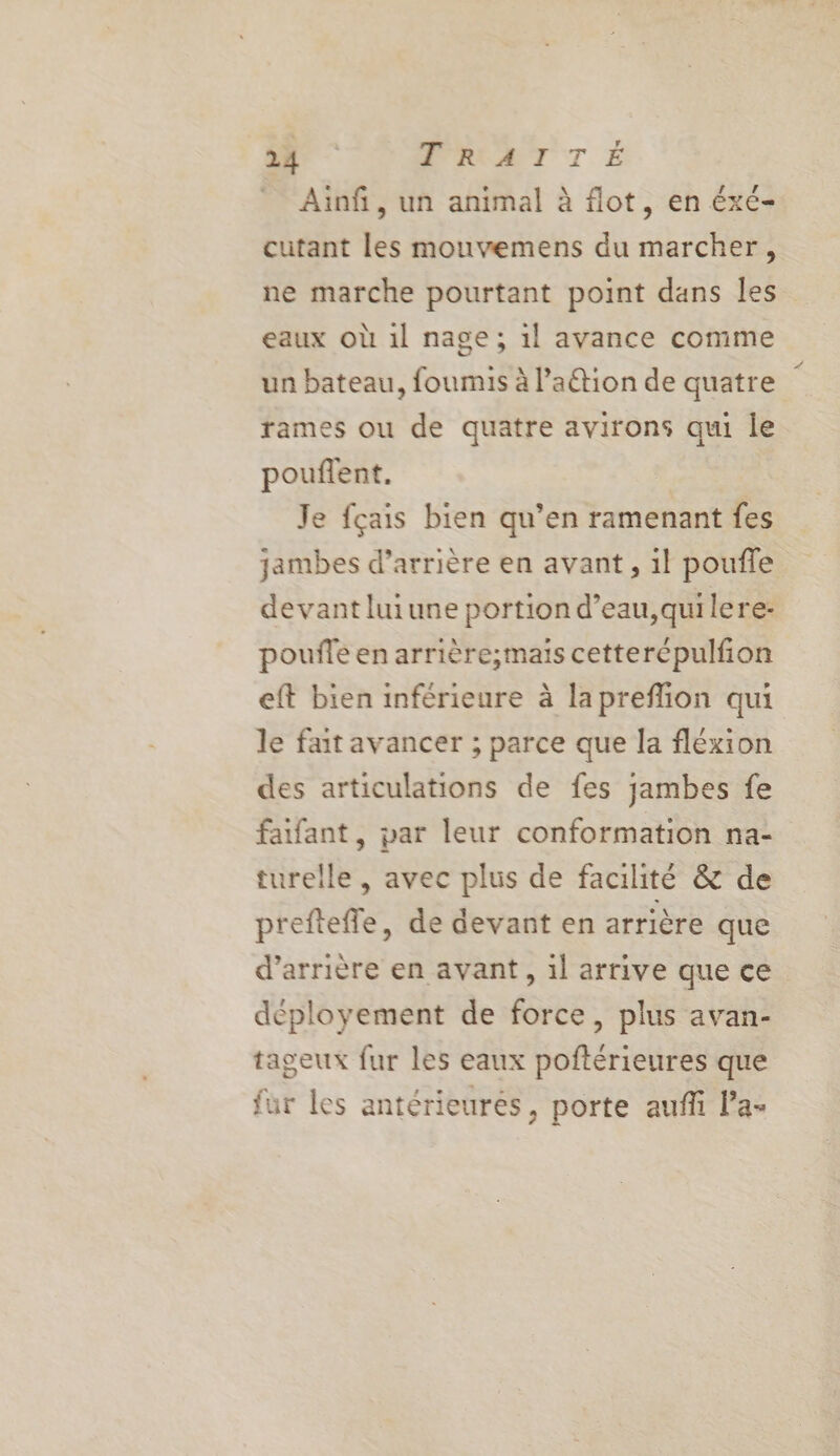 Ainfi, un animal à flot, en éxe- cütant les mouvemens du marcher, ne marche pourtant point dans les eaux où 1l nage ; 1l avance comme un bateau, foumis à l’aétion de quatre rames ou de quatre avirons qui le pouflent. Je fçais bien qu’en ramenant fes jambes d’arrière en avant, il poufle devantluiune portion d’eau,quilere- poufle en arrière;mais cetterépulfion eft bien inférieure à lapreflion qui le fait avancer ; parce que la fléxion des articulations de fes jambes fe faifant, par leur conformation na- turelle , avec plus de facilité &amp; de preftefle, de devant en arrière que d’arrière en avant, 1l arrive que ce déployement de force, plus avan- tageux fur les eaux poftérieures que fur les antérieurés, porte auffi la-