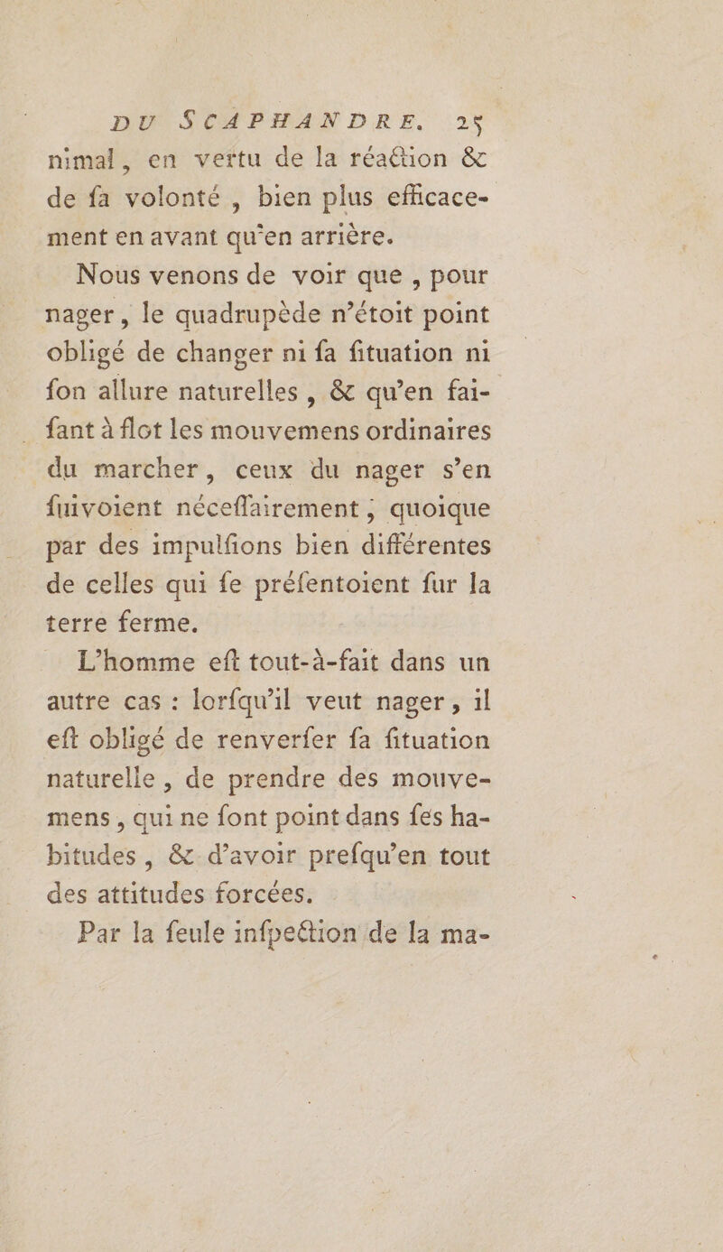 nimal, en vertu de la réattion &amp; de fa volonté , bien plus efficace- ment en avant qu'en arrière. Nous venons de voir que , pour nager, le quadrupède n’étoit point obligé de changer n1 fa fituation ni fon allure naturelles , &amp; qu’en fai- fant à flot les mouvemens ordinaires du marcher, ceux du nager s’en fuivoient néceflairement ; quoique par des impulfions bien différentes de celles qui fe préfentoient fur la terre ferme. L'homme eft tout-à-fait dans un autre cas : lorfqu'il veut nager, il eft obligé de renverier fa fituation naturelle , de prendre des mouve- mens , qui ne font point dans fes ha- bitudes , &amp; d’avoir prefqu’en tout des attitudes forcées. Par la feule infpeétion de la ma-