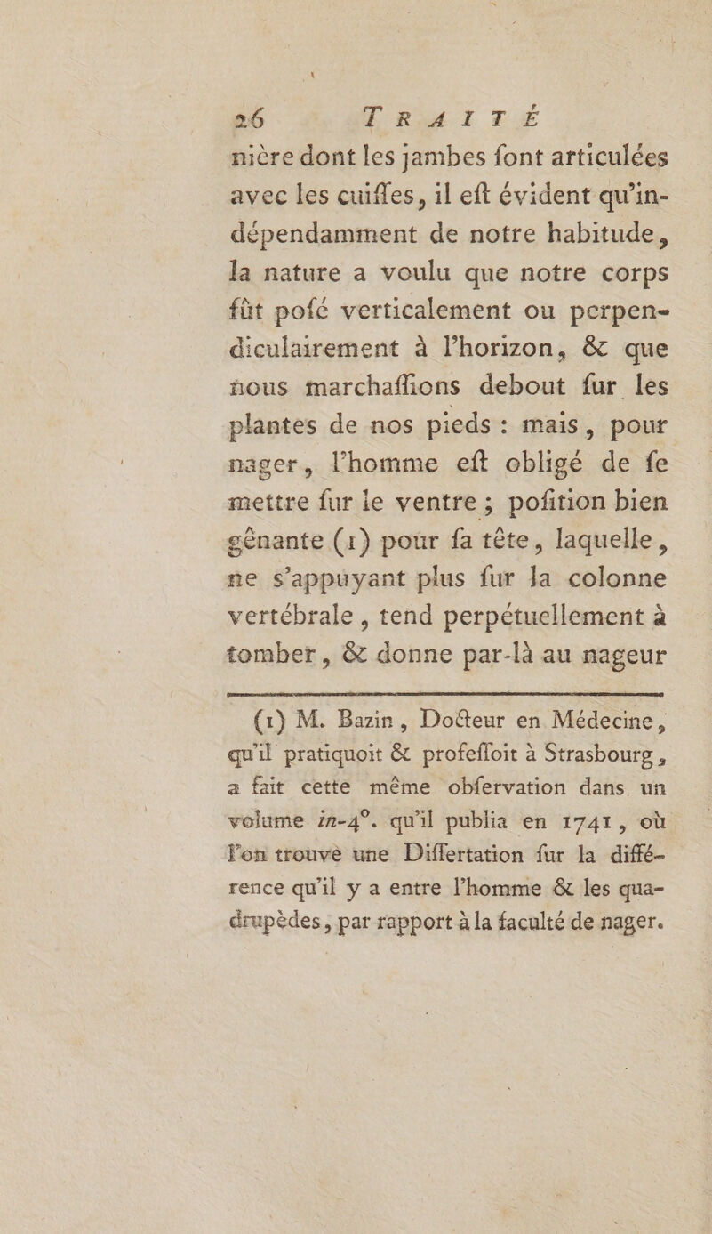 nière dont Les jambes font articulées avec les cuifes, il eft évident qu’in- dépendamment de notre habitude, Ja nature a voulu que notre corps füt pofé verticalement ou perpen- diculairement à l'horizon, &amp; que nous marchaflions debout fur les plantes de nos pieds : mais, pour nager, l’homme eft obligé de fe mettre fur le ventre; pofition bien gènante (1) pour fa tête, laquelle, ne s'appuyant plus fur Ja colonne vertébrale, tend perpétuellement à tomber, &amp; donne par-là au nageur _ (1) M. Bazin, Doûteur en Médecine, qu'il pratiquoit &amp; profefloit à Strasbourg , a fait cette même obfervation dans un volume 2#-4°. qu'il publia en 1741, où l'on trouve une Differtation fur la diffé- rence qu'il y a entre l’homme &amp; les qua- drupèdes, par rapport à la faculté de nager.