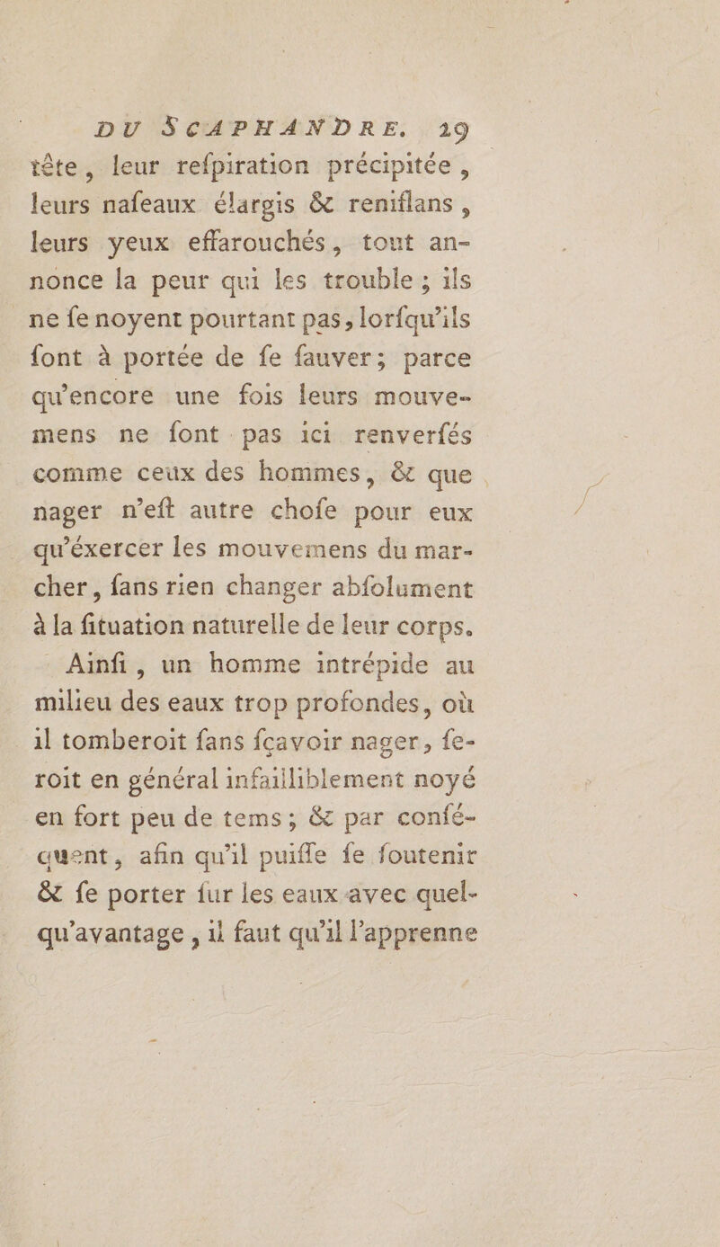 tête, leur refpiration précipitée, leurs nafeaux élargis &amp; reniflans, leurs yeux effarouchés, tout an- nonce la peur qui les trouble ; ils ne fenoyent pourtant pas, lorfqu’ils font à portée de fe fauver; parce qu'encore une fois leurs mouve- mens ne font pas ici renverfés comme ceux des hommes, &amp; que. nager n’eft autre chofe pour eux qu'éxercer les mouvemens du mar- cher, fans rien changer abfolument à la fituation naturelle de leur corps. - Ainfi, un homme intrépide au milieu des eaux trop profondes, où il tomberoit fans fcavoir nager, {e- roit en général infailiblement noyé en fort peu de tems; &amp; par confé- auent, afin qu'il puifle fe foutenir &amp; fe porter fur les eaux avec quel- qu'avantage , 1 faut qu’il l’apprenne