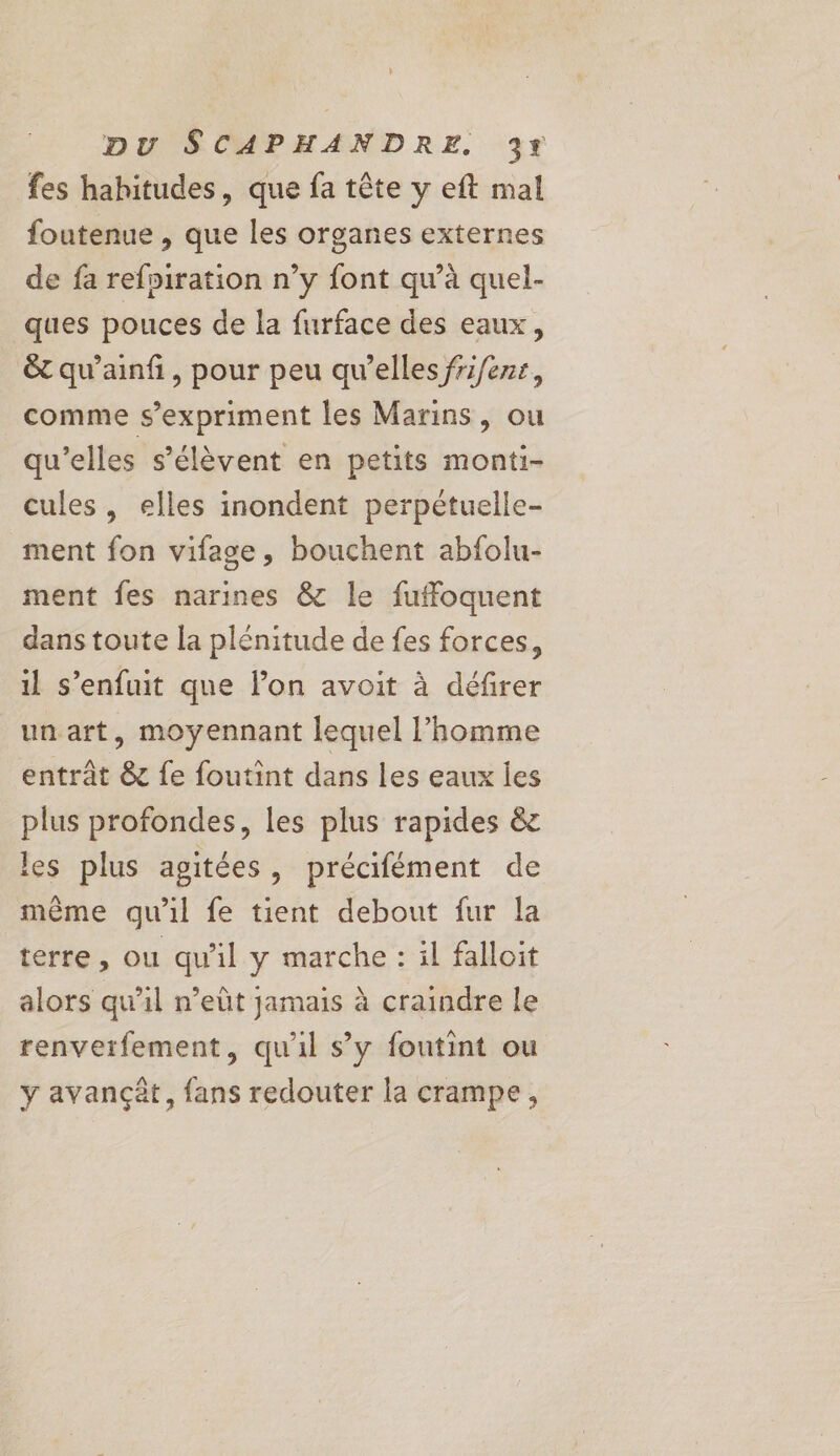 fes habitudes, que fa tête y eft mal foutenue , que les organes externes de fa refniration n’y font qu’à quel- ques pouces de la furface des eaux, &amp; qu'ainfi, pour peu qu’elles frifenr, comme s'expriment les Marins, ou qu’elles s'élèvent en petits monti- cules , elles inondent perpétuelle- ment fon vifage, bouchent abfolu- ment fes narines &amp; le fuffoquent dans toute la plénitude de fes forces, il s'enfuit que l’on avoit à défirer un art, moyennant lequel l’homme entrât &amp; fe foutint dans les eaux les plus profondes, les plus rapides &amp; les plus agitées, précifément de même qu'il fe tient debout fur la terre, ou qu'il y marche : il falloit alors qu’il n’eût jamais à craindre le renverfement, qu'il s’y foutint ou y avançèt, fans redouter la crampe,