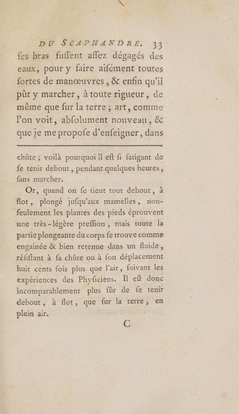 fes bras fuflent aflez dégagés des eaux, pour y faire aifément toutes fortes de manœuvres, &amp; enfin qu'il pût y marcher, à toute rigueur, de même que fur la terre ; art, comme Von voit, abfolument nouveau, &amp; que je me propofe d’enfeigner, dans chûte ; voilà pourquoi il eft fi fatigant de fe tenir debout , pendant quelques heures ; fans marcher. Or, quand on fe tient tout debout, à flot , plongé jufqu'aux mamelles, non- feulement les plantes des pieds éprouvent une très-léoère preffion, mais toute la partie plongeante du corps fe trouve comme engainée &amp; bien retenue dans un fluide, séfiflant à fa chûte ou à fon déplacement huit cents fois plus que lai, fuivant les expériences des Phyficiens. Il eft donc incomparablement plus für de fe tenir debout, à flot, que fur la terre, en plein air,