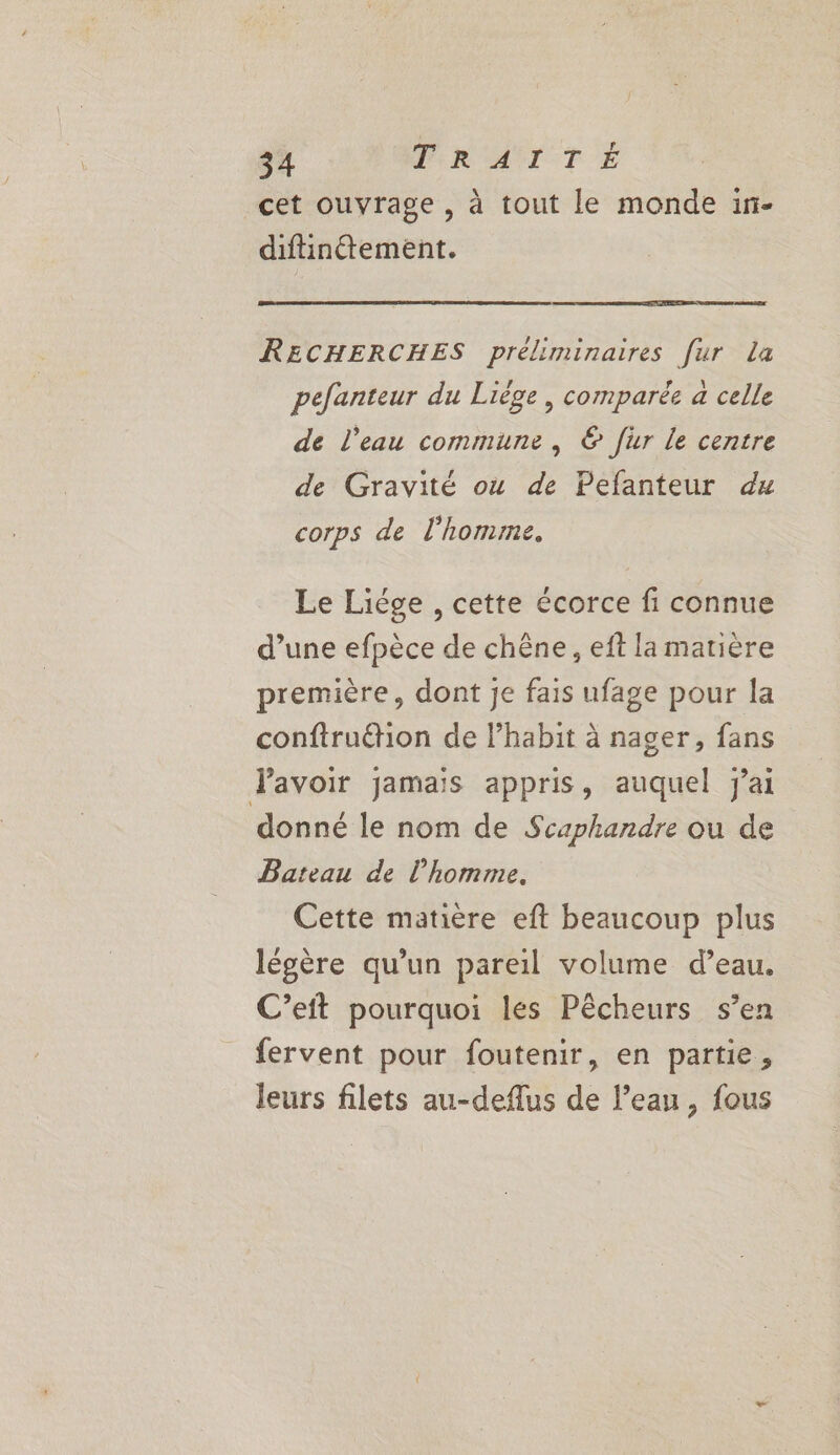 f ë\ cet ouvrage , à tout le monde in- diftinétement. RECHERCHES préliminaires [ur La pefanteur du Liège, comparée a celle de l'eau commune, © fur le centre de Gravité où de Pefanteur dx corps de l’homme. Le Liége , cette écorce fi connue d’une efpèce de chêne, eft la matière première, dont je fais ufage pour la confiruëtion de l’habit à nager, fans avoir jamais appris, auquel jai donné le nom de Scaphandre ou de Bateau de l’homme. Cette matière eft beaucoup plus légère qu’un pareil volume d’eau. C’eft pourquoi les Pêcheurs s’en fervent pour foutenir, en partie, leurs filets au-deflus de l’eau, fous