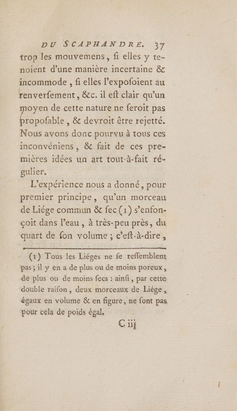 trop les mouvemens, fi elles y te- noient d’une manière incertaine &amp; incommolde , fi elles l’expofoient au renverfement, &amp;c. il eft clair qu'un moyen de cette nature ne feroit pas propofable , &amp; devroit être rejetté. Nous avons donc pourvu à tous ces inconvéniens , &amp; fait de ces pre- mières idées un art tout-à-fait ré- gulier. L'expérience nous a donné, pour premier principe, qu’un morceau de Liège commun &amp; fec (1) s’enfon- çoit dans l’eau, à très-peu près, du quart de {on volume ; c’eft-à-dire, (1) Tous les Liéges ne fe reflemblent pas ; il y en a de plus ou de moins poreux, de plus ou de moins fecs : ainfi, par cette. double raifon, deux morceaux de Liège, égaux en volume &amp; en figure, ne font pas pour cela de poids égal, |