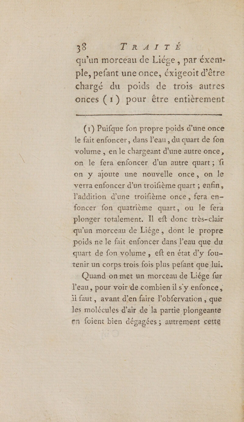33 Mn AI TE | qu'un morceau de Liége, par éxem- ple, pefant une once, éxigeoit d’être chargé du poids de trois autres onces (1) pour être entièrement nt | (1) Puifque fon propre poids d’une once le fait enfoncer, dans l’ean , du quart de fon volume , en le chargeant d'une autre once, on le fera enfoncer d’un autre quart; fi on y ajoute une nouvelle once, on le verra enfoncer d’un troifième quart ; enfin, l'addition d’une troifième once, fera en- foncer fon quatrième quart, ou le fera plonger totalement. Il eft donc très-clair qu'un morceau de Liège, dont le propre poids ne le fait enfoncer dans l’eau que du quart de fon volume, eft en état d’y fou- tenir un corps trois fois plus pefant que lui. Quand on met un morceau de Liége fur il faut, avant d’en faire l’obfervation, que les molécules d’air de la partie plongeante en foient bien dégagées ; autrement cette