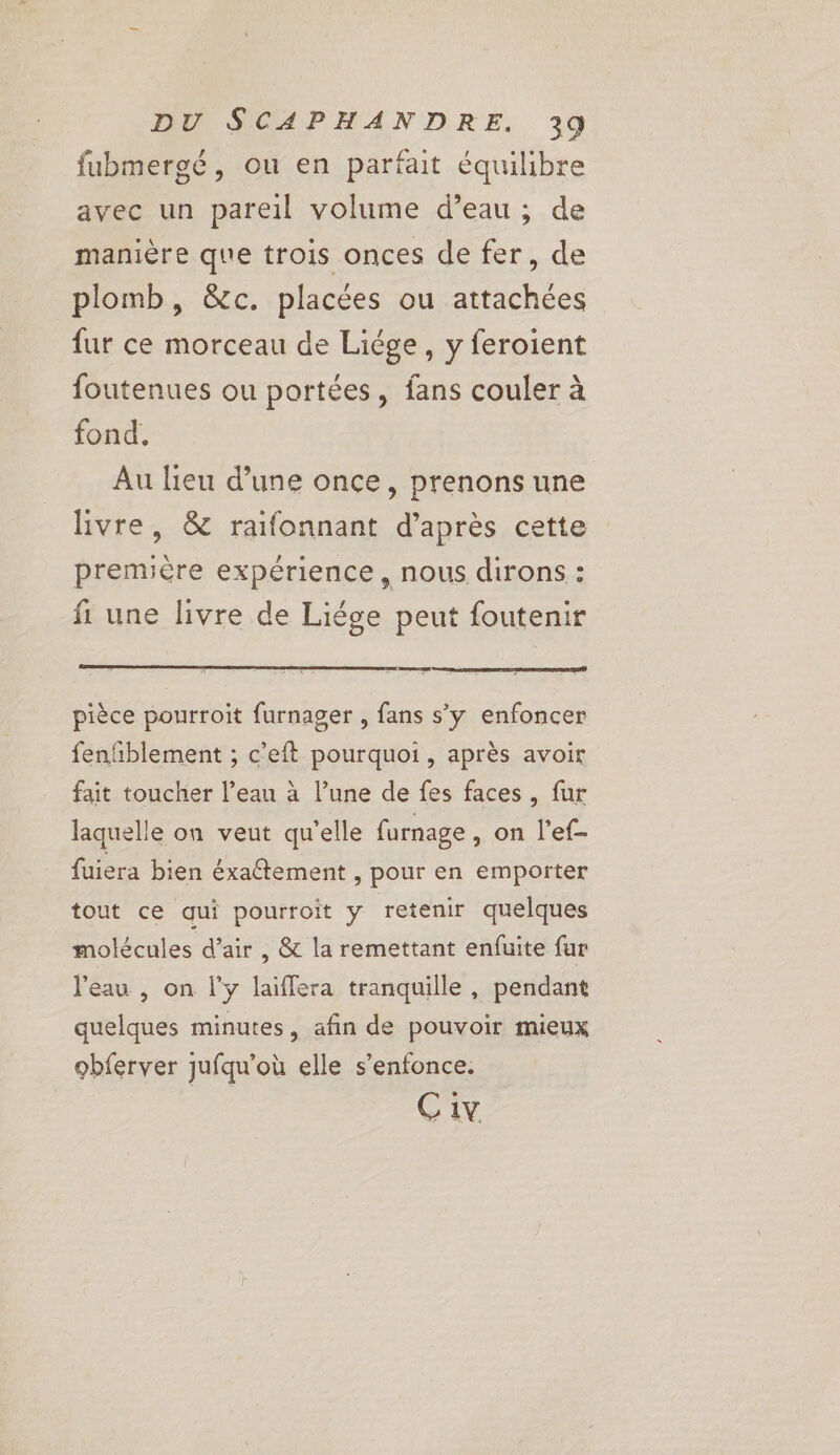 fubmergé, ou en parfait équilibre avec un pareil volume d’eau ; de manière que trois onces de fer, de plomb, &amp;c. placées ou attachées fur ce morceau de Liége , y feroient foutenues ou portées, fans couler à fond. Au lieu d’une once, prenons une livre, &amp; raifonnant d’après cette première expérience, nous dirons : fl une livre de Liége peut foutenir pièce pourroit furnager , fans s’y enfoncer fenfñblement ; c’eft pourquoi, après avoir fait toucher l’eau à l’une de fes faces, fur laquelle on veut qu'elle furnage , on l’ef- fuiera bien éxaétement , pour en emporter tout ce qui pourroit y retenir quelques molécules d'air , &amp; la remettant enfuite fur l’eau , on l'y laïflera tranquille , pendant quelques minutes, afin de pouvoir mieux obferver jufqu’où elle s'enfonce. C1v