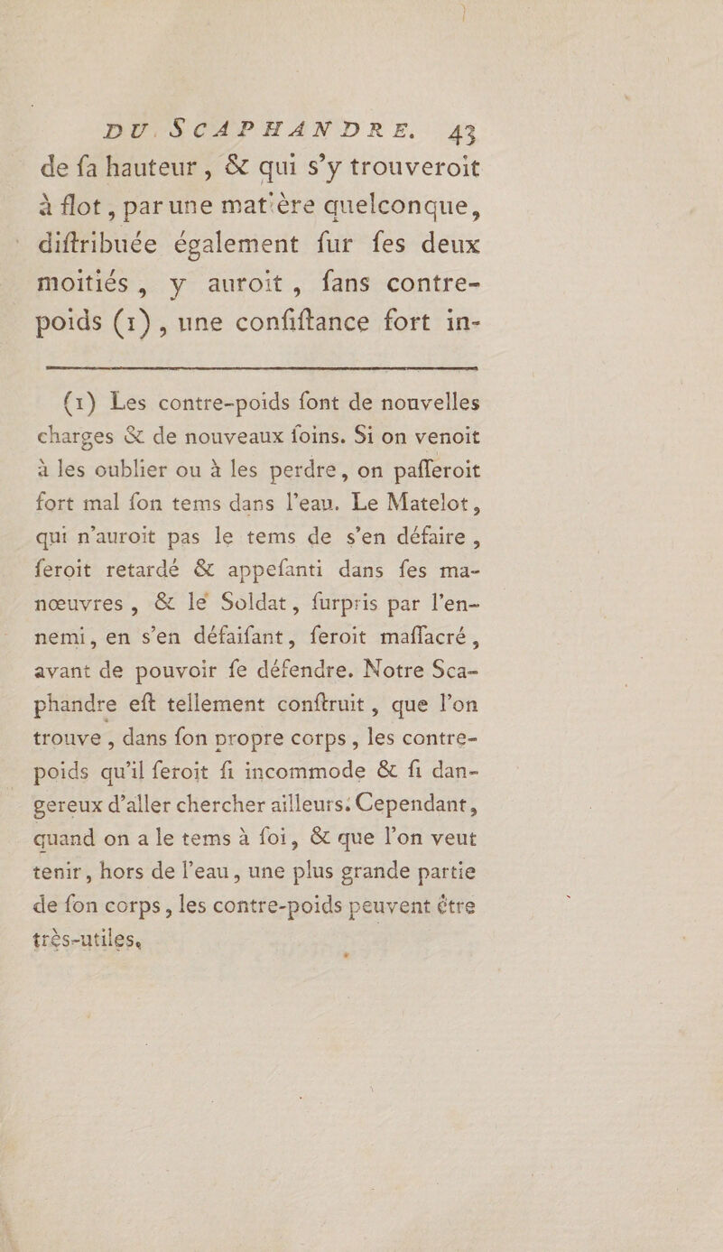 de fa hauteur, &amp; qui s’y trouveroit à flot, parune mat'ère quelconque, diftribuée également fur fes deux moitiés, y auroit, fans contre- poids (1), une confiftance fort in- {1) Les contre-poids font de nouvelles charges &amp; de nouveaux foins. Si on venoit à les oublier ou à les perdre, on pafferoit fort mal fon tems dans l’eau. Le Matelot, qui n’auroit pas le tems de s’en défaire, feroit retardé &amp; appefanti dans fes ma- nœuvres , &amp; le Soldat, furpris par l’en- nemi, en s’en défaifant, feroit maflacré, avant de pouvoir fe défendre. Notre Sca- phandre eft tellement conftruit, que l’on trouve , dans fon propre corps, les contre- poids qu'il feroit fi incommode &amp; fi dan- gereux d’aller chercher aïlleurs: Cependant, quand on a le tems à foi, &amp; que l’on veut tenir, hors de l’eau, une plus grande partie de fon corps, les contre-poids peuvent être très-utiles, | L