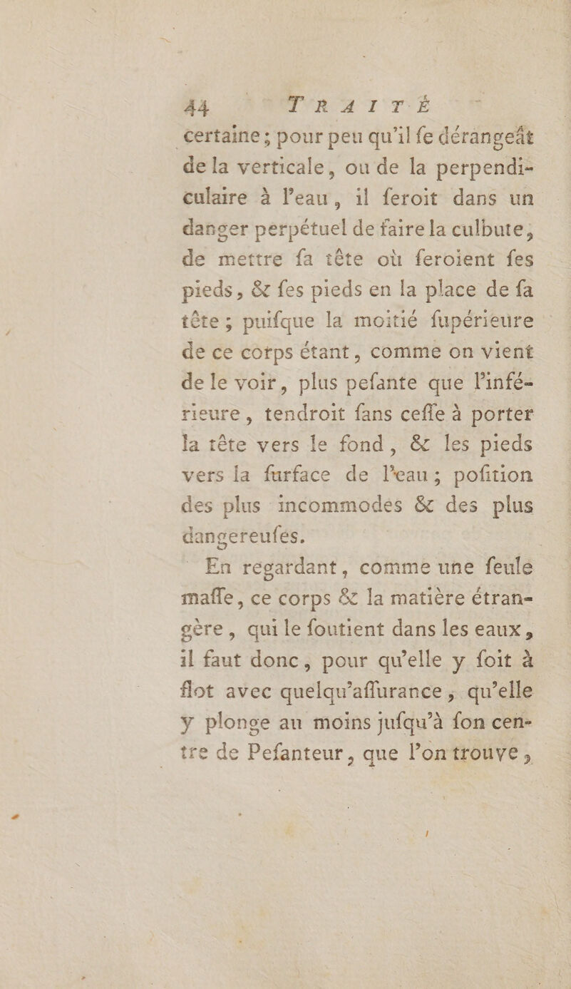 Nr CONTRAT TE certaine; pour peu qu'il fe dérangeât de la verticale, ou de la perpendi- culaire à l’eau, 1l feroit dans un danger perpétuel de faire la culbute, de mettre fa tête où feroient fes pieds, &amp; fes pieds en la place de fa tête ; puifque la moitié fupérieure de ce corps étant, comme on vient de le voir, plus pefante que lPinfé- rieure , tendroit fans cefle à porter la tête vers le fond, &amp; les pieds vers la furface de l’eau; poftion des plus incommodes &amp; des plus dangereufés. | ù En regardant, comme une feule mañle, ce corps &amp; la matière étran- oère, qui le foutient dans les eaux, 1l faut donc, pour qu’elle y foit à flot avec quelqu’aflurance ; qu’elle y plonge au moins jufqu’à fon cen- tre de Pefanteur, que l’ontrouve,