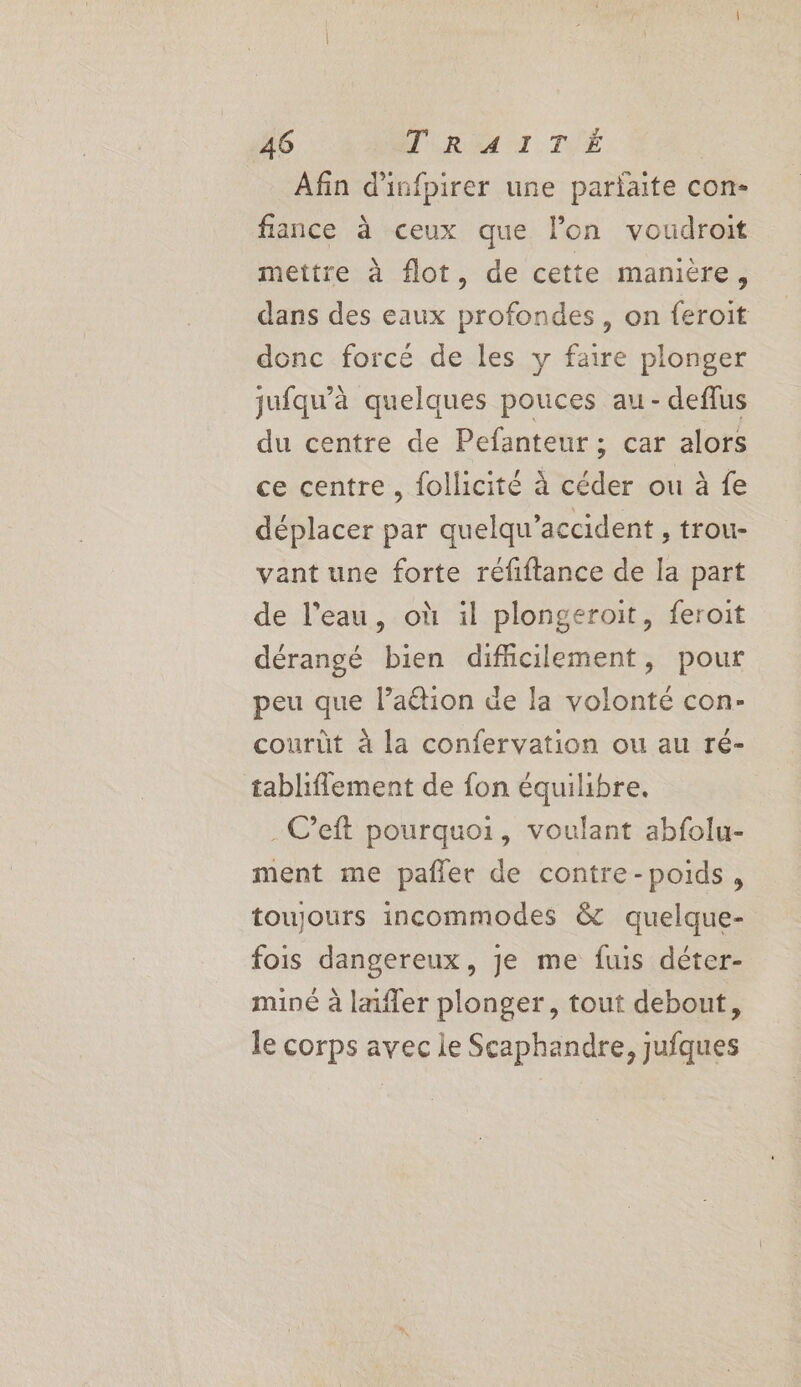 Afin d'infpirer une pariaite con- fiance à ceux que l’on voudroit mettre à flot, de cette manière, dans des eaux profondes, on feroit donc forcé de les y faire plonger jufqu'à quelques pouces au - deflus du centre de Pefanteur ; car alors ce centre , follicité à céder ou à fe déplacer par quelqu’accident , trou- vant une forte réfiftance de la part de l’eau, où il plongeroit, feroit dérangé bien difficilement, pour peu que l’aétion de la volonté con- courût à la confervation ou au ré- tabliflement de fon équilibre. . C’eft pourquoi, voulant abfolu- ment me pañler de contre-poids, toujours incommodes &amp; quelque- fois dangereux, je me fus déter- miné à lafler plonger, tout debout, le corps avec le Scaphandre, jufques