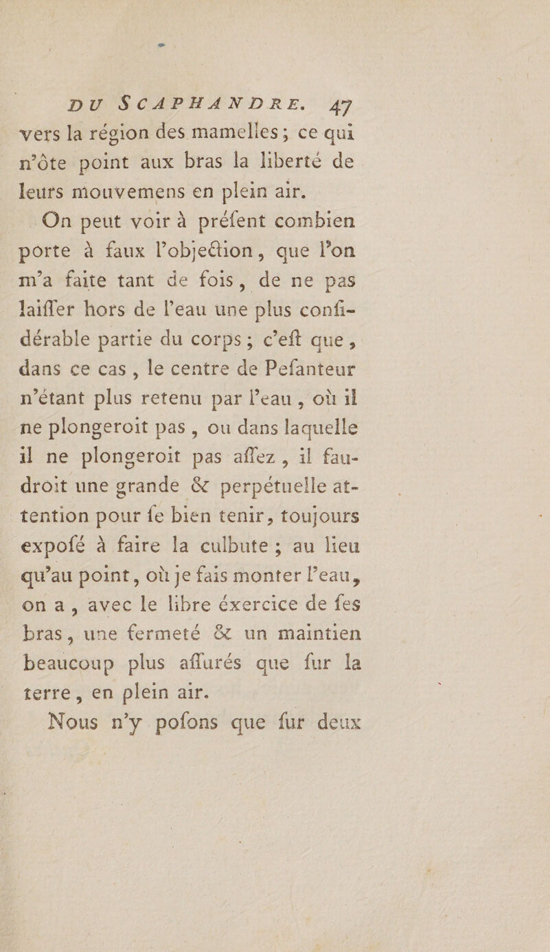 vers la région des mamelles; ce qui n’Ôte point aux bras la liberté de leurs mouvemens en plein air. _ On peut voir à préfent combien porte à faux l’objeétion, que l’on m'a faite tant de fois, de ne pas laiffer hors de l’eau une plus confi- dérable partie du corps; c’eft que, dans ce cas, le centre de Pefanteur n'étant plus retenu par l’eau , où il ne plongeroit pas, ou dans laquelle il ne plongeroit pas affez, il fau- _ droit une grande &amp; perpétuelle at- tention pour fe bien tenir, toujours expofé à faire la culbute ; au lieu qu’au point, où je fais monter l’eau, on a, avec le libre éxercice de fes bras, une fermeté &amp; un maintien beaucoup plus aflurés que fur la terre, en plein air. Nous n’y pofons que fur deux