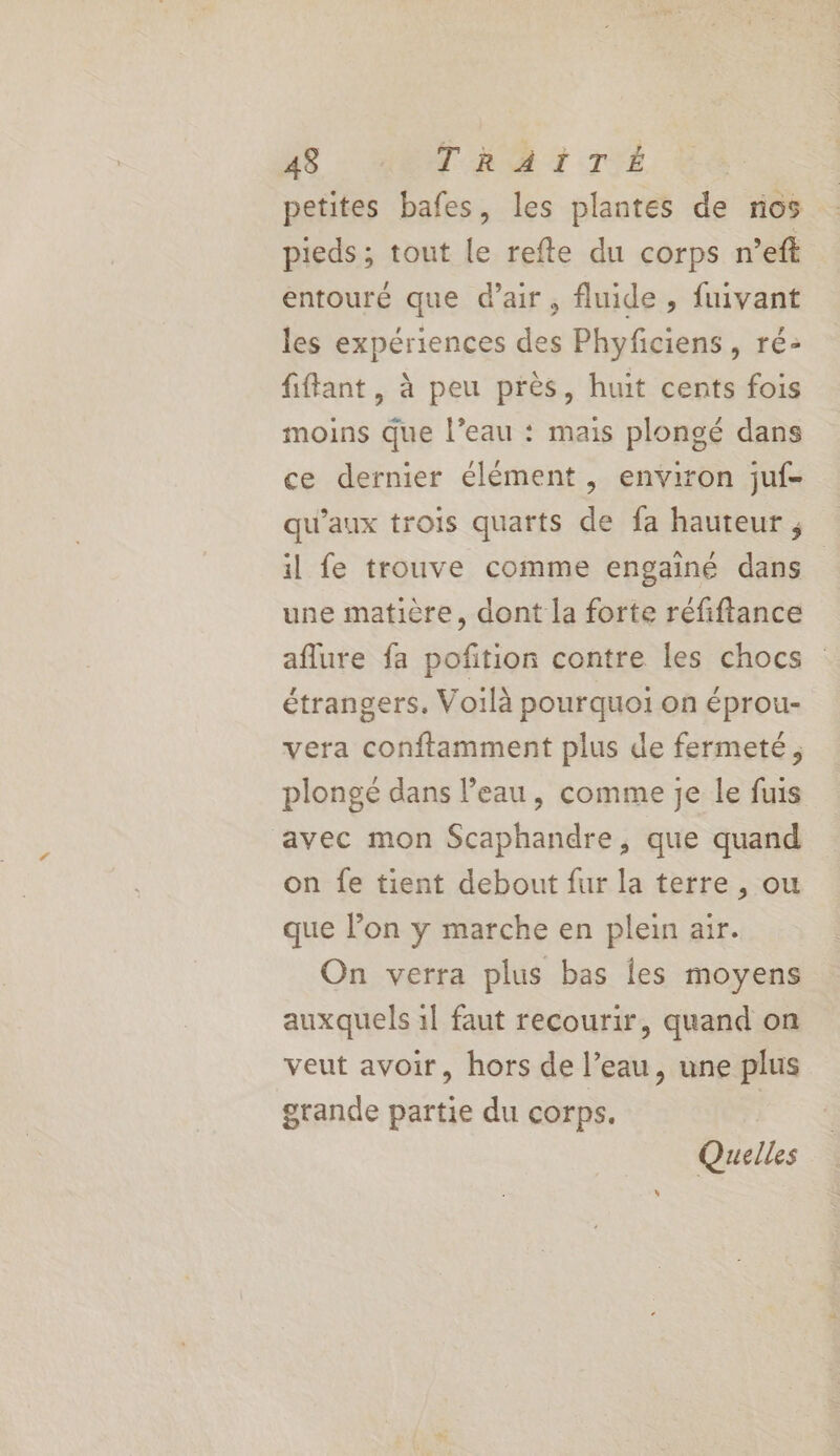 petites bafes, les plantes de nos pieds ; tout le refte du corps n’eft entouré que d’air, fluide , fuivant les expériences des Phyficiens, ré: fiffant, à peu près, huit cents fois moins Que l’eau : mais plongé dans ce dernier élément , environ juf- qu'aux trois quarts de fa hauteur ; il fe trouve comme engainé dans une matière, dont la forte réfiftance aflure fa pofition contre les chocs étrangers. Voilà pourquoi on éprou- vera conftamment plus de fermeté, plongé dans l’eau, comme je le fuis avec mon Scaphandre, que quand on fe tient debout fur la terre , ou que l’on y marche en plein air. On verra plus bas les moyens auxquels 1l faut recourir, quand on veut avoir, hors de l’eau, une plus grande partie du corps. Quelles
