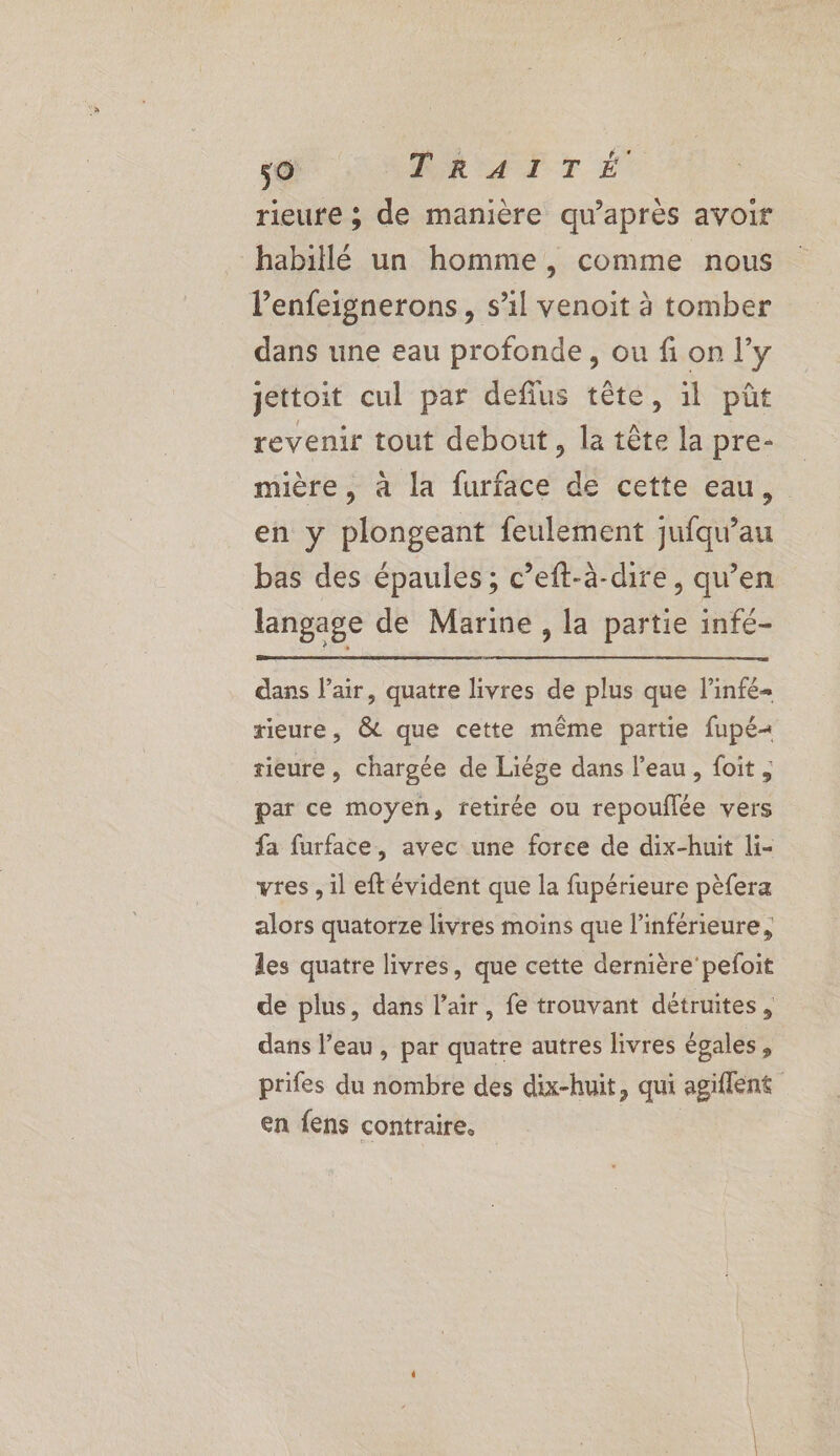 rieure ; de manière qu'après avoir habillé un homme, comme nous l’enfeignerons, s’il venoit à tomber dans une eau profonde, ou fi on l'y jettoit cul par deflus tête, il pût revenir tout debout, la tête la pre- mière, à la furface de cette eau, en y plongeant feulement jufqu’au bas des épaules ; c’eft-à-dire, qu’en langage de Marine , la partie infé- dans l'air, quatre livres de plus que linfé- rieure, &amp; que cette même partie fupé< rieure, chargée de Liége dans l’eau, foit, par ce moyen, retirée ou repouflée vers fa furface, avec une force de dix-huit li- vres , il eft évident que la fupérieure pèfera alors quatorze livres moins que l’inférieure, les quatre livres, que cette dernière'pefoit de plus, dans l'air, fe trouvant détruites, dans l’eau, par quatre autres livres égales, prifes du nombre des dix-huit, qui agiflené en fens contraire.