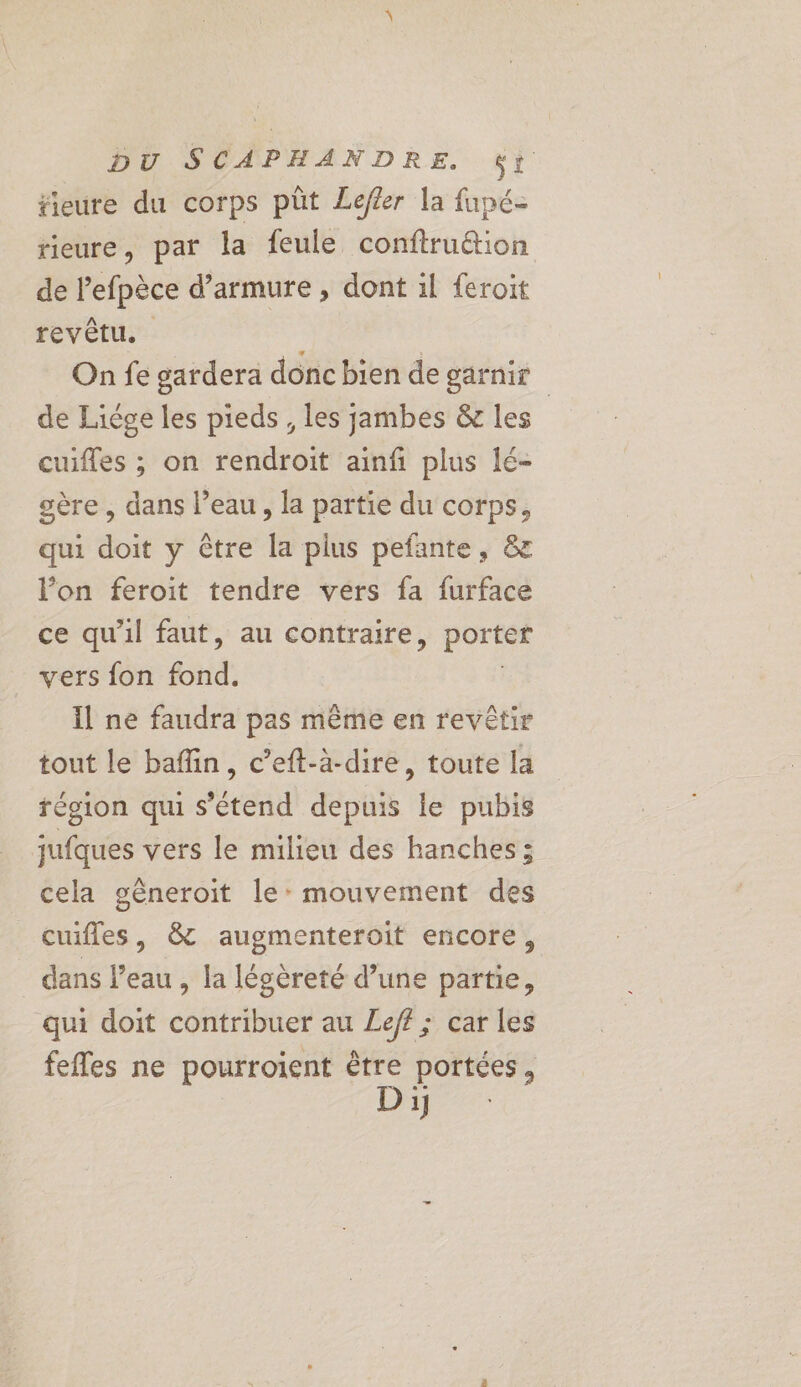 fieure du corps püt Lefler la fupé- tieure, par la feule confiruétion de l’efpèce d’armure , dont il feroit revêtu. | On fe gardera donc bien de garnir | de Liége les pieds, les jambes &amp; les cuifles ; on rendroit ainf plus lé- oère , dans l’eau, la partie du corps, qui doit y @tre la plus pefante, &amp; l’on feroit tendre vers fa furface ce qu'il faut, au contraire, porter vers fon fond: Il ne faudra pas même en revêtir tout le bafin, c’eft-à-dire, toute la région qui s'étend depuis le pubis jufques vers le milieu des hanches ; cela gêneroit le: mouvement des cufles, &amp; augmenteroit encore, dans l’eau , la légèreté d’une partie, qui doit contribuer au Le/f ; car les fefles ne pourroient pe portées, ip 27