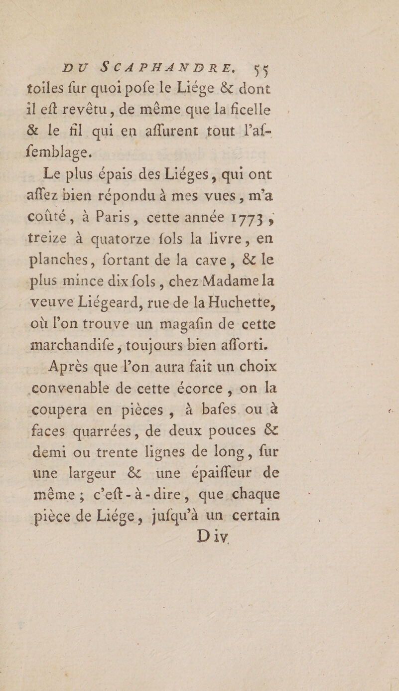 toiles fur quoi pofe le Liége &amp; dont 1l eft revêtu, de même que la ficelle &amp; le fl qui en aflurent tout l’af- femblage. Le plus épais des Liéges, qui ont aflez bien répondu à mes vues, m’a coûté, à Paris, cette année 1773; treize à quatorze fols la hivre, en planches, fortant de la cave, &amp; le plus mince dix fols , chez Madame la veuve Liégeard, rue de la Huchette, où l’on trouve un magafn de cette marchandife , toujours bien aforti. Après que l’on aura fait un choix convenable de cette écorce , on la coupera en pièces , à bafes ou à faces quarrées, de deux pouces &amp; demi ou trente lignes de long, fur une largeur &amp; une eépaifleur de même ; c’eft-à-dire, que chaque pièce de Liége, jufqu’à un certain Div