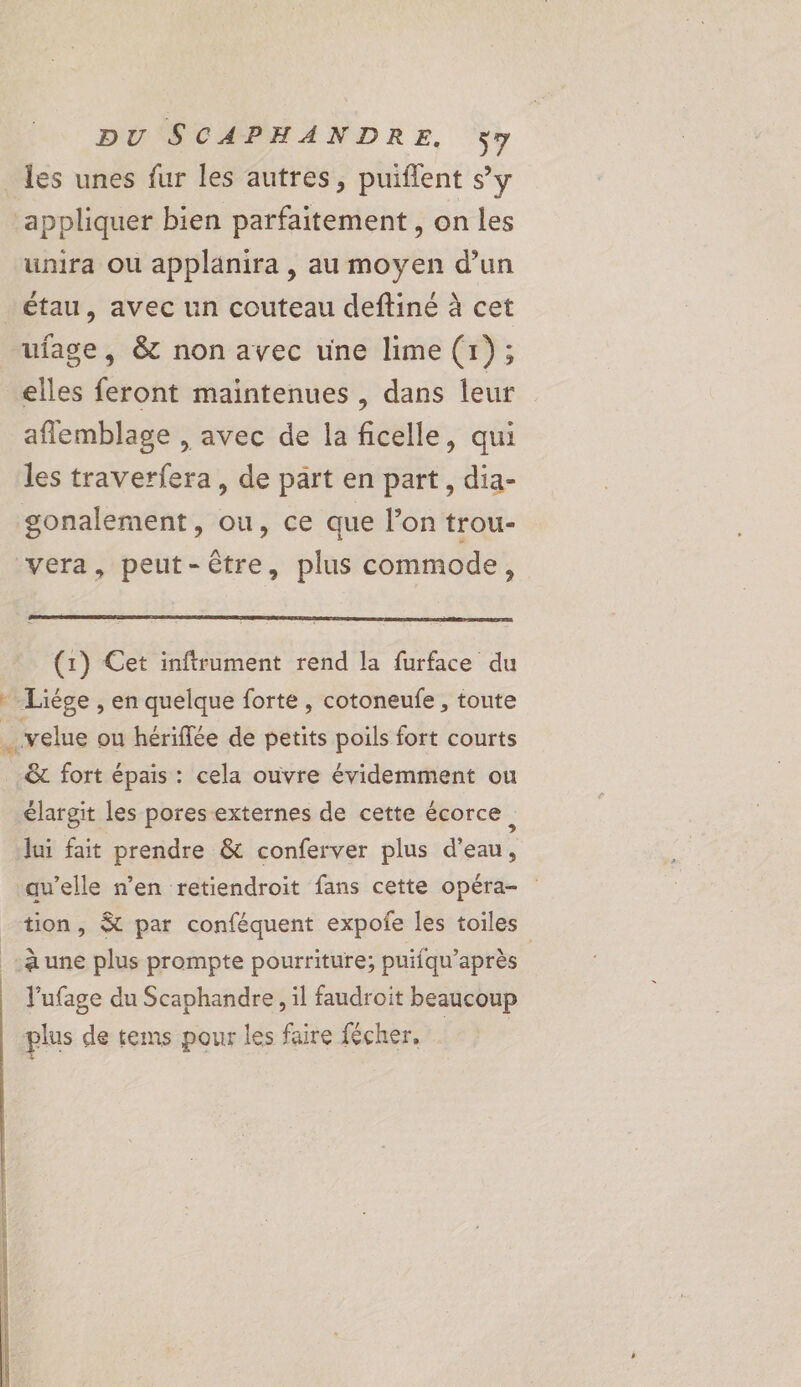 les unes fur les autres, puiflent sy appliquer bien parfaitement , on les unira ou applanira , au moyen d’un étau, avec un couteau deftiné à cet ufage, &amp; non avec une lime (1); elles feront maintenues, dans leur aflemblage , avec de la ficelle, qui les traverfera, de part en part, dia- gonalement, ou, ce que l’on trou- vera, peut-être, plus commode, (1) Cet inftrument rend la furface du Liége , en quelque forte, cotoneufe , toute …velue ou hériffée de petits poils fort courts &amp; fort épais : cela ouvre évidemment ou élargit les pores externes de cette écorce, lui fait prendre &amp; conferver plus d'eau, qu’elle n’en retiendroit fans cette opéra- tion, &amp; par conféquent expofe les toiles à une plus prompte pourriture; puifqu’après V’ufage du Scaphandre, il faudroit beaucoup plus de tems pour les faire fécher, :