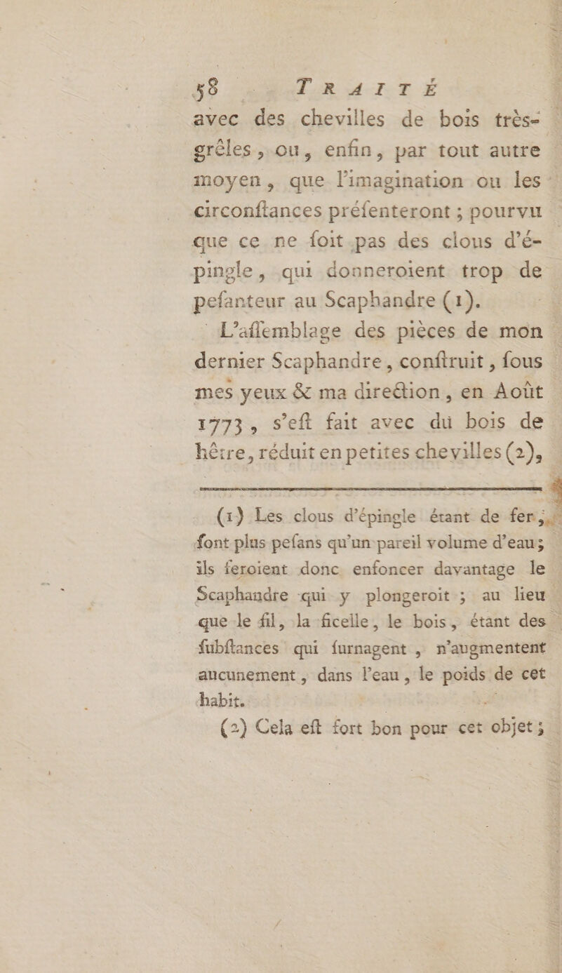 Cr fÈ ? G9 LARRlAR 4 IT É L avec des chevilles de bois très- grêles, ou, enfin, par tout autre | moyen, que l'imagination ou les : circonftances préfenteront ; pourvu que ce ne foit.pas des cions d’é- pingle, qui donneroient trop de pefanteur au Scaphandre (1). _L’aflemblage des pièces de mon dernier Scaphandre, conftruit , fous mes yeux &amp; ma direétion, en Août 1773, s’eft fait avec du bois de hêtre, réduit en petites chevilles (2), . (x) Les clous d’épingle étant de fer font plus pefans qu'un pareil volume d’eau | ils feroient donc enfoncer davantage le Scaphandre qui y plongeroit ; au lieu A que le fil, la ficelle, le bois, étant des fubftances qui furnagent | n’augmentent aucunement , dans l'eau , le poids de cet habit. tx # (2) Cela eft fort bon pour cet objet;