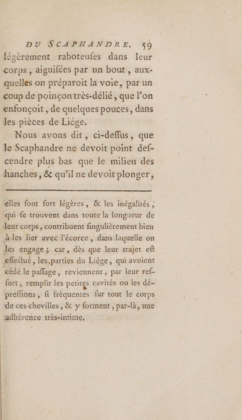 légèrement raboteufes dans leur corps, aiguifées par un bout, aux- quelles on préparoit la voie, par un coup de poinçontrès-délié, que l’on enfonçoit , de quelques pouces, dans les pièces de Liége, Nous avons dit, ci-deflus, que le Scaphandre ne devoit point def- cendre plus bas que le milieu des hanches, &amp; qu’il ne devoit plonger, elles font fort légères, &amp; les inégalités ; qui fe trouvent dans toute la longueur de leur corps, contribuent fingulièrement bien ales lier avec l’écorce, dans laquelle on les engage; car, dès que leur trajet eft eflectué , les,parties du Liége, qui avoient cédé le palfage, reviennent, par leur ref. fort, remplir les petites cavités ou les dé- preffons , fi fréquentes fur tout le corps de ces chevilles, &amp; y forment , par-là, une adhérence très-intime,