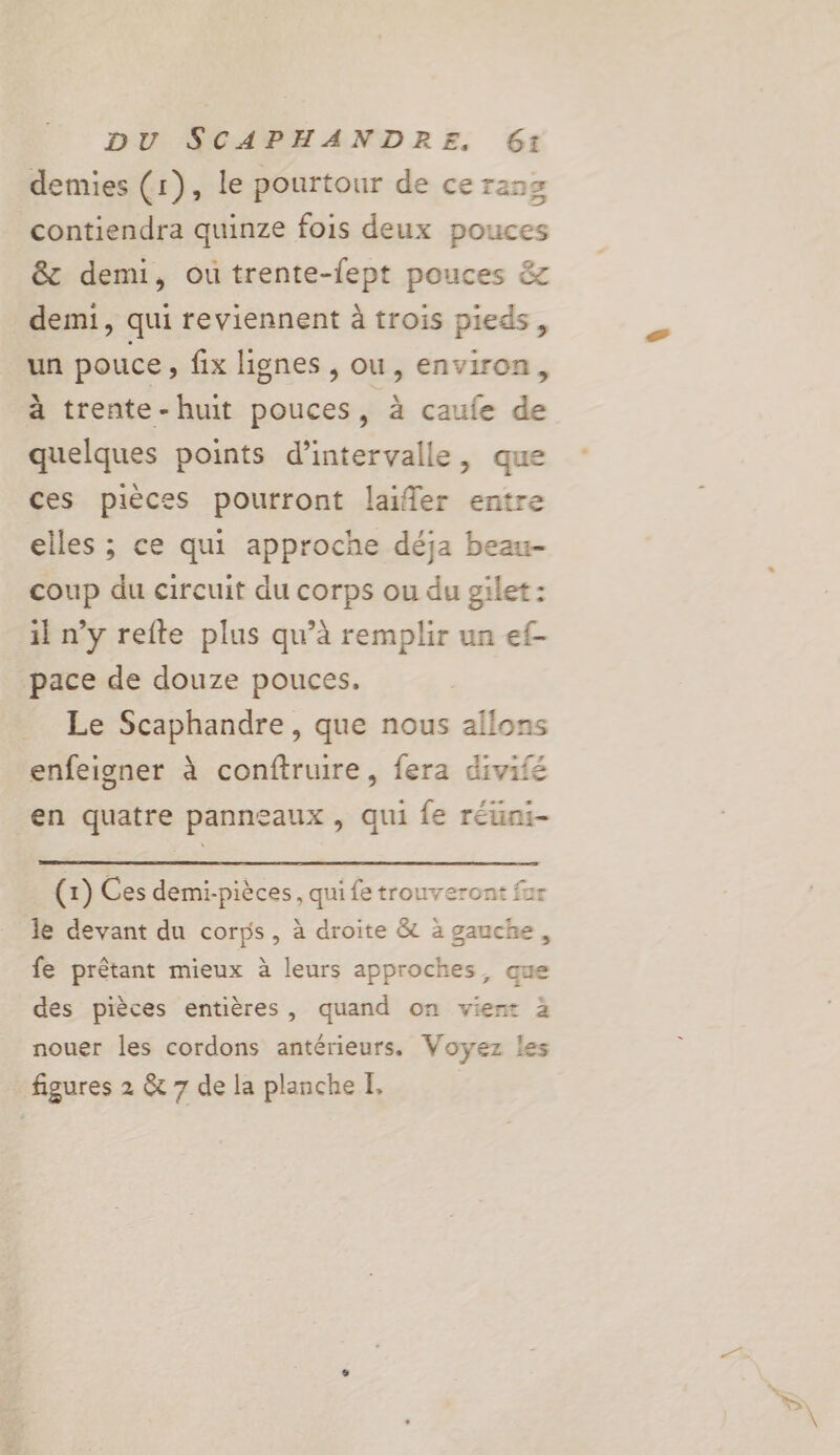 demies (1), le pourtour de ce raz contiendra quinze fois deux pouces &amp; demi, ou trente-lept pouces &amp;z demi, qui reviennent à trois pieds, un pouce » fix lignes , ou, environ, à trente-huit pouces, à caufe de quelques points d'intervalle, que ces pièces pourront laifler entre elles ; ce qui approche déja beau- coup du circuit du corps ou du gilet : il n’y refte plus qu’à remplir un ef- pace de douze pouces, Le Scaphandre, que nous allons enfeigner à conftruire, fera divifé en quatre panneaux, qui fe réuni- (1) Ces demi-pièces, qui fe trouveront fur le devant du corps, à droite &amp; à gauche, fe prêtant mieux à leurs approches, que des pièces entières, quand on vien: 2 nouer les cordons antérieurs, Voyez les figures 2 &amp; 7 de la planche I,