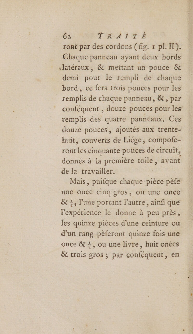 GS NRRTIR.A2 1 TE ront par des cordons (fig. x pl. I). Chaque panneau ayant deux bords latéraux, &amp; mettant un pouce &amp; demi pour le rempli de chaque bord, ce fera trois pouces pour les remplis de chaque panneau, &amp;, par conféquent , douze pouces pour les remplis des quatre panneaux. Ces douze pouces, ajoutés aux trente- huit, couverts de Liége, compofe- ront les cinquante pouces de circuit, donnés à la première toile, avant de la travailler. ë Mais, puifque chaque pièce pèfe ‘une once cinq gros, ou une once +, lune portant l’autre, ainfi que l'expérience le donne à peu près, les quinze pièces d’une ceinture ou d’un rang peferont quinze fois une once &amp; +, ou une livre, huit onces &amp; trois gros ; par conféquent, en