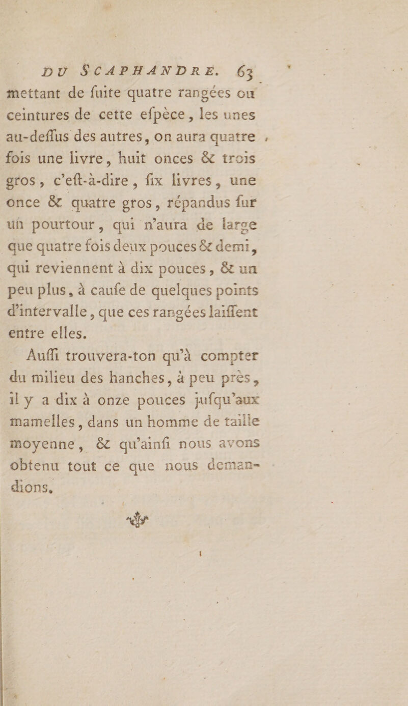 mettant de fuite quatre rangées où ceintures de cette efpèce, les unes au-deflus des autres, on aura quatre fois une livre, huit onces &amp; trois gros, c’eft-a-dire , fix livres, une once &amp; quatre gros, répandus fur un pourtour, qui n’aura de larse que quatre fois deux pouces &amp; demi, qui reviennent à dix pouces, &amp; un peu plus, à caufe de quelques points d'intervalle , que ces rangées laiffent entre elles. Aufi trouvera-ton qu’à compter du milieu des hanches, à peu pres, 1ly a dix à onze pouces jufqu’aux mamelles, dans un homme de taille moyenne, &amp;C qu'ainfi nous avons obtenu tout ce que nous deman- dions, F7