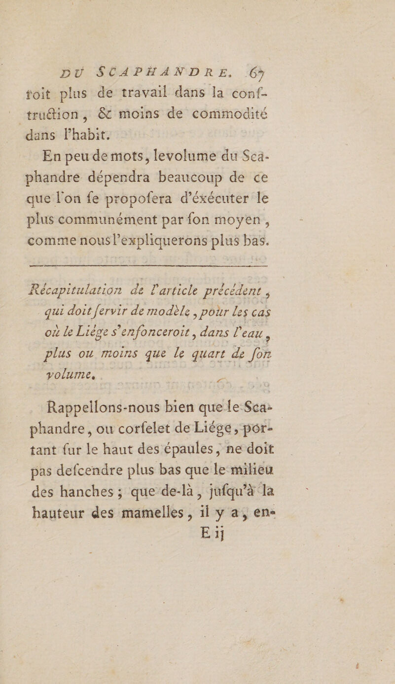 toit plus de travail dans la conf- _ truétion, &amp; moins de commodité dans Phabit. En peu de mots, levolume du Sca- phandre dépendra beaucoup de ce que l'on fe propofera d’éxécuter le plus communément par fon moyen, comme nous l’expliquerons plus bas. ee Récapitulation de article précédent , qui doit fervir de modèle ; pour Les cas \ DÉC RAL. . > e S'enfoncer où le Liège fonceroit , dans l'eau, plus ou moins que le quart de for volume, | Po Rappellons-nous bien que Le Sca: phandre, ou corfelet de Liége, por- tant {ur le haut des épaules, ne doit pas defcendre plus bas que le milieu des hanches ; que de-là, jufqu’à la hauteur des mamelles, il y a, en- E ij
