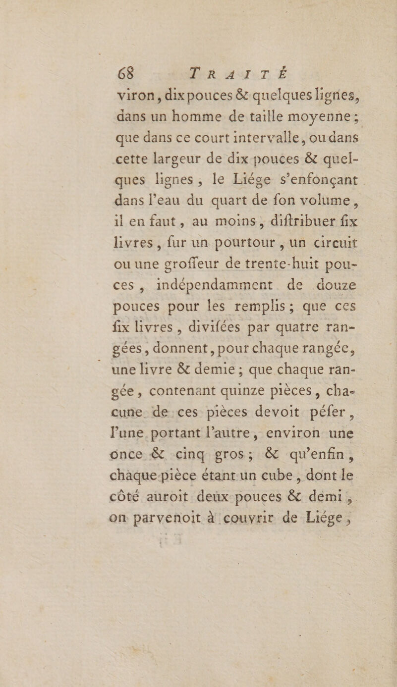 6$ TRAITÉ viron, dix pouces &amp; quelques lignes, dans un homme de taille moyenne; que dans ce court intervalle, ou dans cette largeur de dix pouces &amp; quel- ques lignes, le Liége s’enfonçant dans l’eau du quart de fon volume, il en faut, au moins, diftribuer fix livres, fur un pourtour , un circuit ou une groffeur de trente-huit pou- ces, indépendamment de douze pouces pour les remplis; que ces fix livres, divifées par quatre ran- gées, donnent, pour chaque rangée, une livre &amp; demie ; que chaque ran- gée, contenant quinze pièces, cha cune de ces pièces devoit péfer, lune. portant l’autre, environ une once &amp; cinq gros; &amp; qu’enfin, chaque-pièce étant un cube, dont le côté auroit deux pouces &amp; demi, on parvenoit à couvrir de Liège,