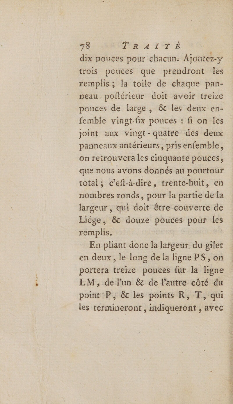 a > 73 Men 4 LÉ dix pouces pour chacun. Ajoutez-y trois pouces que prendront Îles remplis; la toile de chaque pan- neau poftérieur doit avoir treize pouces de large, &amp; les deux en- femble vinot-fix pouces : fi on les joint aux vingt-quatre des deux panneaux antérieurs, pris enfemble, que nous avons donnés au pourtour total ; c’eft-à-diré, trente-huit, en nombres ronds, pour la partie de la largeur , qui doit être couverte de Liége, &amp; douze pouces pour les remplis. En pliant donc la largeur du gilet en deux, le long de la ligne PS , on portera treize pouces fur la ligne LM, de lun &amp; de l'autre côté du point P, &amp; les points R, T, qui les termineront , indiqueront , avec