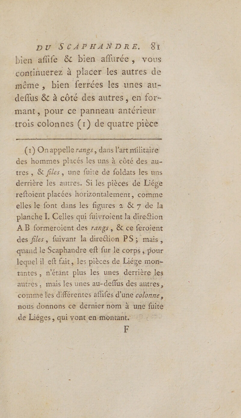bien aflife &amp; bien aflurée, vous continuerez à placer les autres de même, bien ferrées les unes au- deflus &amp; à côté des autres, en for- mant, pour ce panneau antérieur trois colonnes (1) de quatre pièce (1) Onappelle rangs, dans l’art militaire des hommes placés les uns à côté des au- tres , &amp; files, une fuite de foldats les uns derrière les autres. Si les pièces de Liége reftoient placées horizontalement, comme elles le font dans les figures 2 &amp; 7 de la planche IL. Celles qui fuivroient la dire&amp;ion AB formeroient des rangs, &amp; ce feroient des ffles, fuivant Îa direction PS ; mais, quand le Scaphandre eft fur le corps , pour lequel il eft fait, les pièces de Liége mon- tantes, n'étant plus les unes derrière les autres, mais les unes au-deflus des autres, comme les différentes aflifes d’une colonne, nous donnons ce dernier nom à une fuite de Liéges, qui vont en montant. F