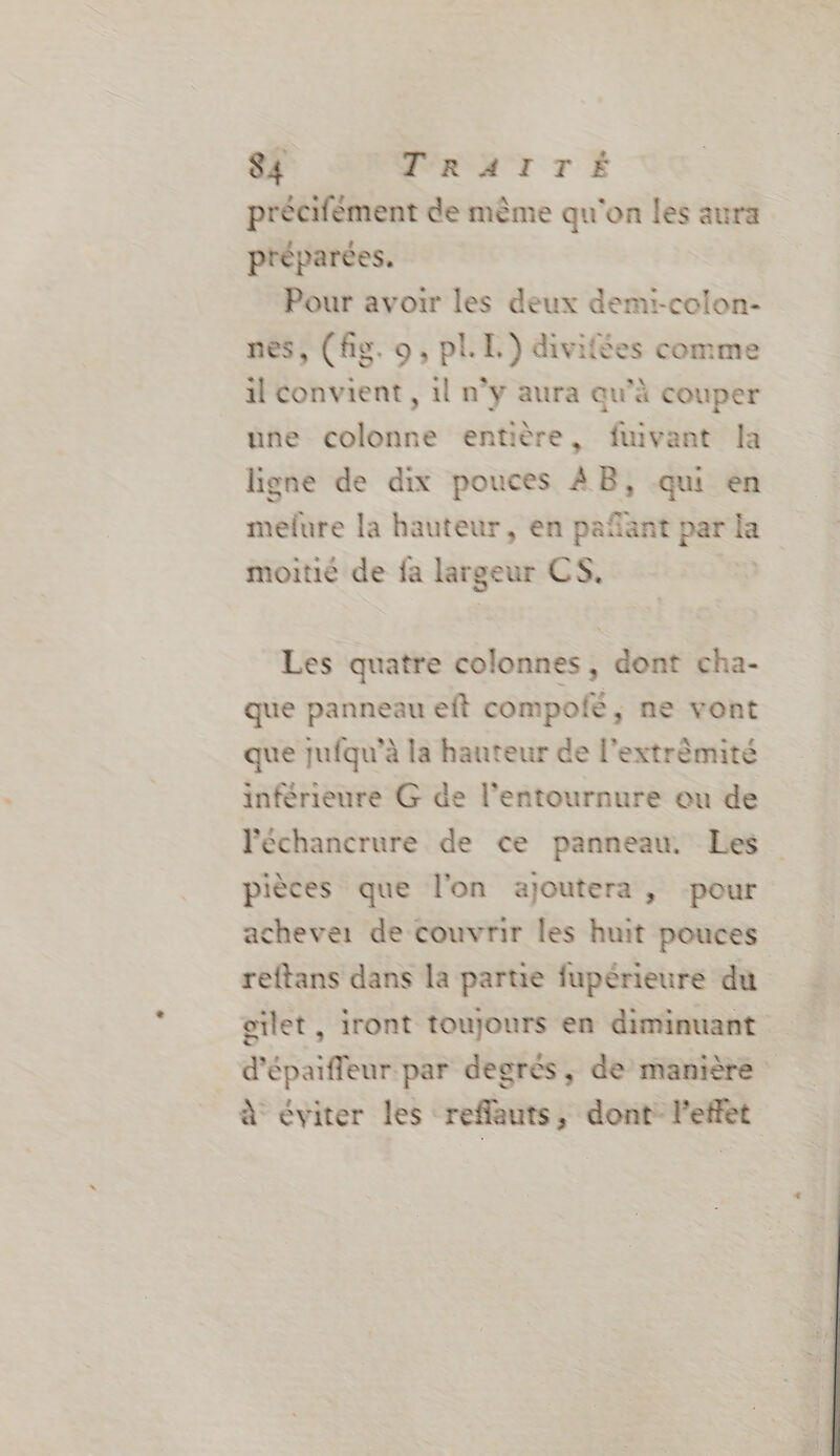 S4 TRATTÉ précifément de mème qu'on les aura préparées. Pour avoir les deux demi-colon- nes, (fig. 9, pl. EL.) divifées comme il convient , il n’y aura qu’à couper une colonne entière, fuivant la ligne de dix pouces AB, qui en mefure la hauteur, en pañant par la moitié de fa largeur CS. Les quatre colonnes, dont cha- que panneau eft compofé, ne vont que jufqu’à la hauteur de l’extrèmité inférieure G de l’entournure ou de Péchancrure de ce panneau. Les pièces que l'on ajoutera, pour chever de couvrir les huit pouces reftans dans la partie fupérieure du oilet , iront toujours en diminuant d’épaiffleur par degrés, de manière à éviter les reflauts, dont l'effet