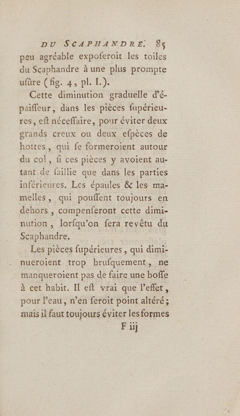 peu agréable expoferoit les toiles du Scaphandre à une plus prompte ufüre (fig. 4, pl. L.). = Cette diminution graduelle d’é- païfleur, dans les pièces fupérieu- res, eft néceffaire, pour éviter deux grands creux ou deux efpèces de hottes, qui fe formeroient autour du col, f ces pièces y ayoient au- tant de faille que dans les parties inférieures, Les épaules &amp; les ma- melles, qui pouflent toujours en dehors , compenferont cette dimi- nution, lorfqu’on fera revêtu du Scaphandre. | Les pièces fupérieures, qui dimi- nueroient trop brufquement,, ne manqueroient pas de faire une boffe à cet habit. Il eft vrai que l'effet, pour l’eau, n’en feroit point altéré; mais 1l faut toujours éviter les formes Fu]