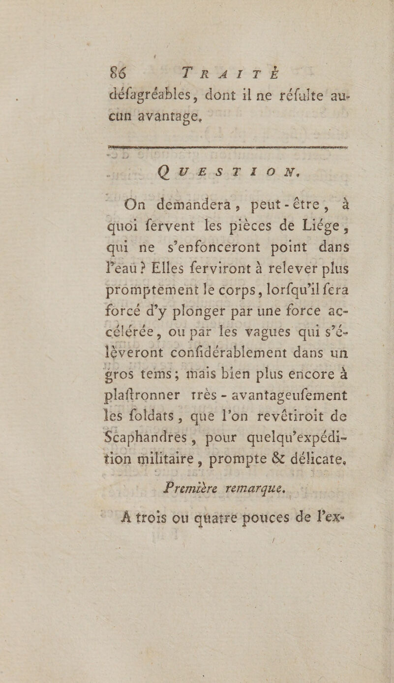 ? 66 PRATTÉ défagréables, dont il ne réfulte au- cun avantage, QUESTION, On demandera, peut-être, à quoi fervent les pièces de Liége, qui ne s’enfonceront point dans l’eau ? Elles ferviront à relever plus p'omptement le corps, lorfqu'il fera forcé d’y plonger par une force ac- célérée, ou par Îles vagues qui s’é- lèveront confidérablement dans un gros tems ; iais bien plus encore à plaftronner très - avantageufement les foldats, que l’on revêtiroit de Scaphandres, pour quelqu’expédi- tion militaire, prompte &amp; GERÇATE Premèère remarque. À trois ou quatre pouces de Pex- Î