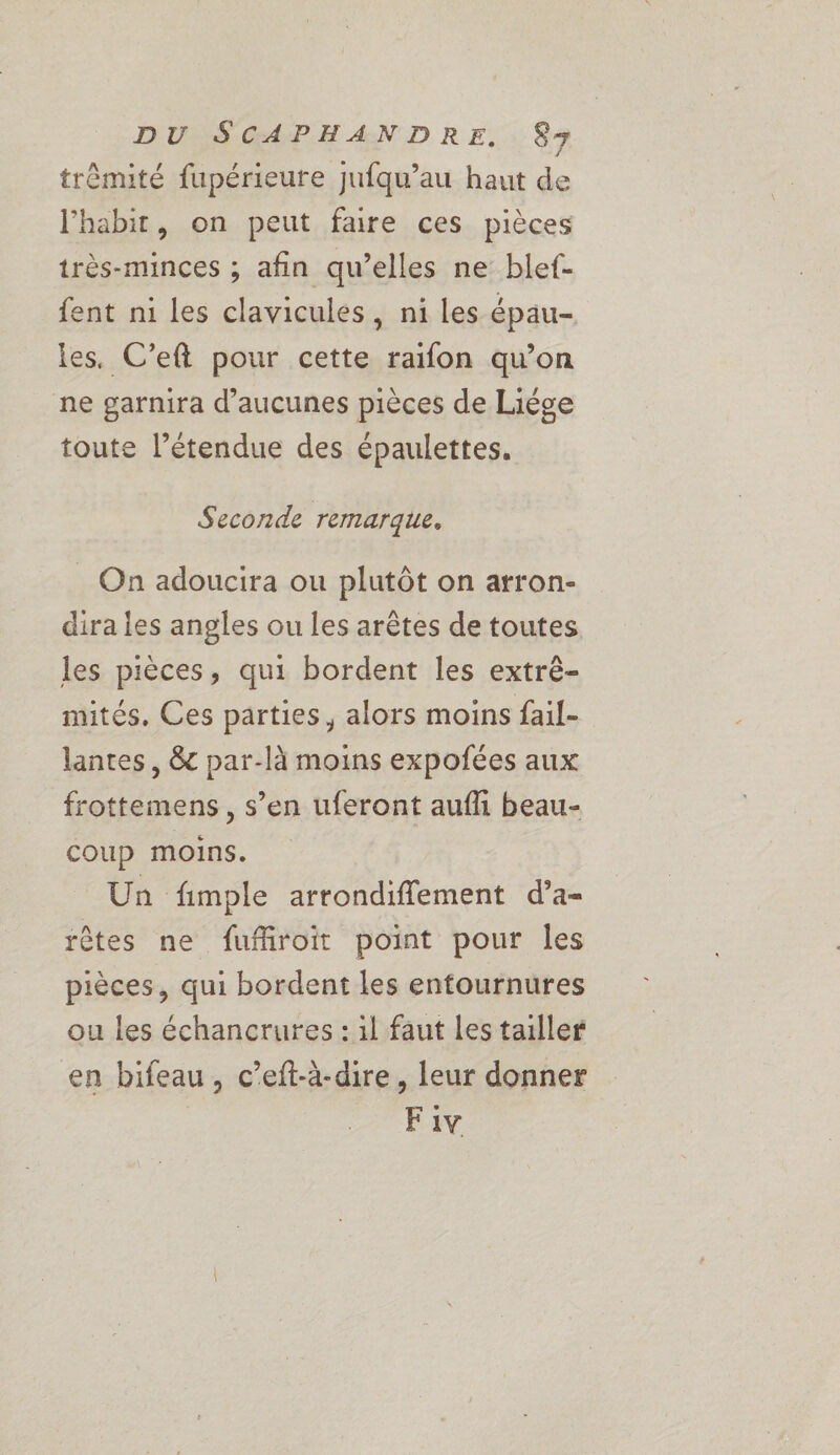 trèmité fupérieure jufqu’au haut de l’'habit, on peut faire ces pièces très-minces ; afin qu’elles ne blef- ent ni les clavicules, ni les épau- les. C’eft pour cette raifon qu’on ne garnira d’aucunes pièces de Liége toute l’étendue des épaulettes. Seconde remarque. On adoucira ou plutôt on arron- dira les angles ou les arêtes de toutes les pièces, qui bordent les extrê- mités. Ces parties, alors moins fail- lantes, &amp; par-là moins expoñfées aux frottemens, s’en uferont aufli beau- coup moins. Un fimple arrondiffement d’a- rêtes ne fufiroit point pour les pièces, qui bordent les entournures ou les échancrures : 1l faut Les tailler en bifeau, c’eft-à-dire, leur donner