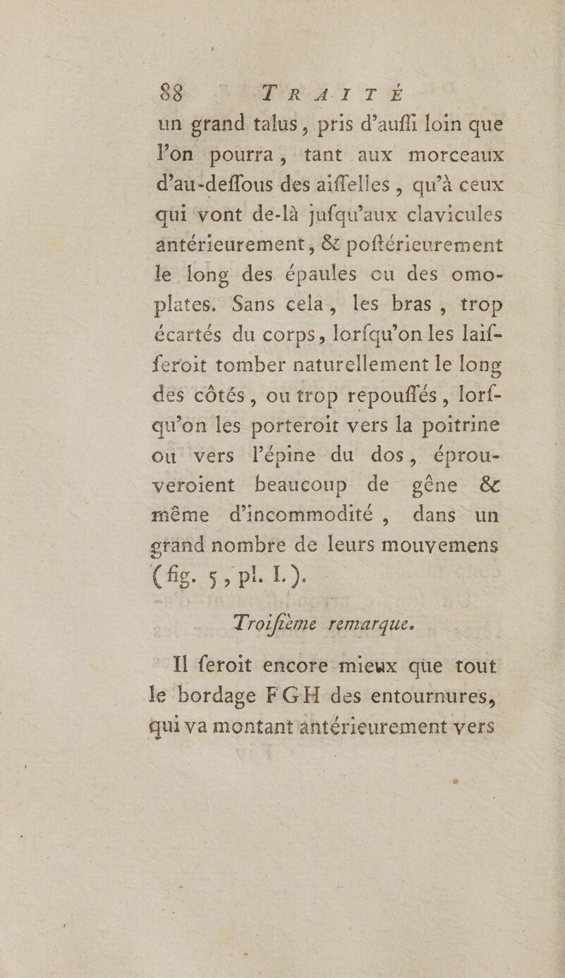 4 un grand talus, pris d’aufli loin que Von pourra, tant aux morceaux d’au-deflous des aiflelles , qu’à ceux qui vont de-là jufqu'aux clavicules antérieurement , &amp; poftérieurement le long des épaules ou des omo- plates. Sans cela, les bras, trop écartés du corps, lorfqu’on les Iaif- feroit tomber naturellement le fong des côtés, ou trop repouflés , lorf- qu’on les porteroit vers la poitrine ou vers l’épine du dos, éprou- veroient beaucoup de gêne &amp; même d’incommodité , dans un grand nombre de leurs mouvemens Ce. spl) Troifième remarque. Il feroit encore mieux que tout le bordage FGH des entournures, qui va montant antérieurement vers 8