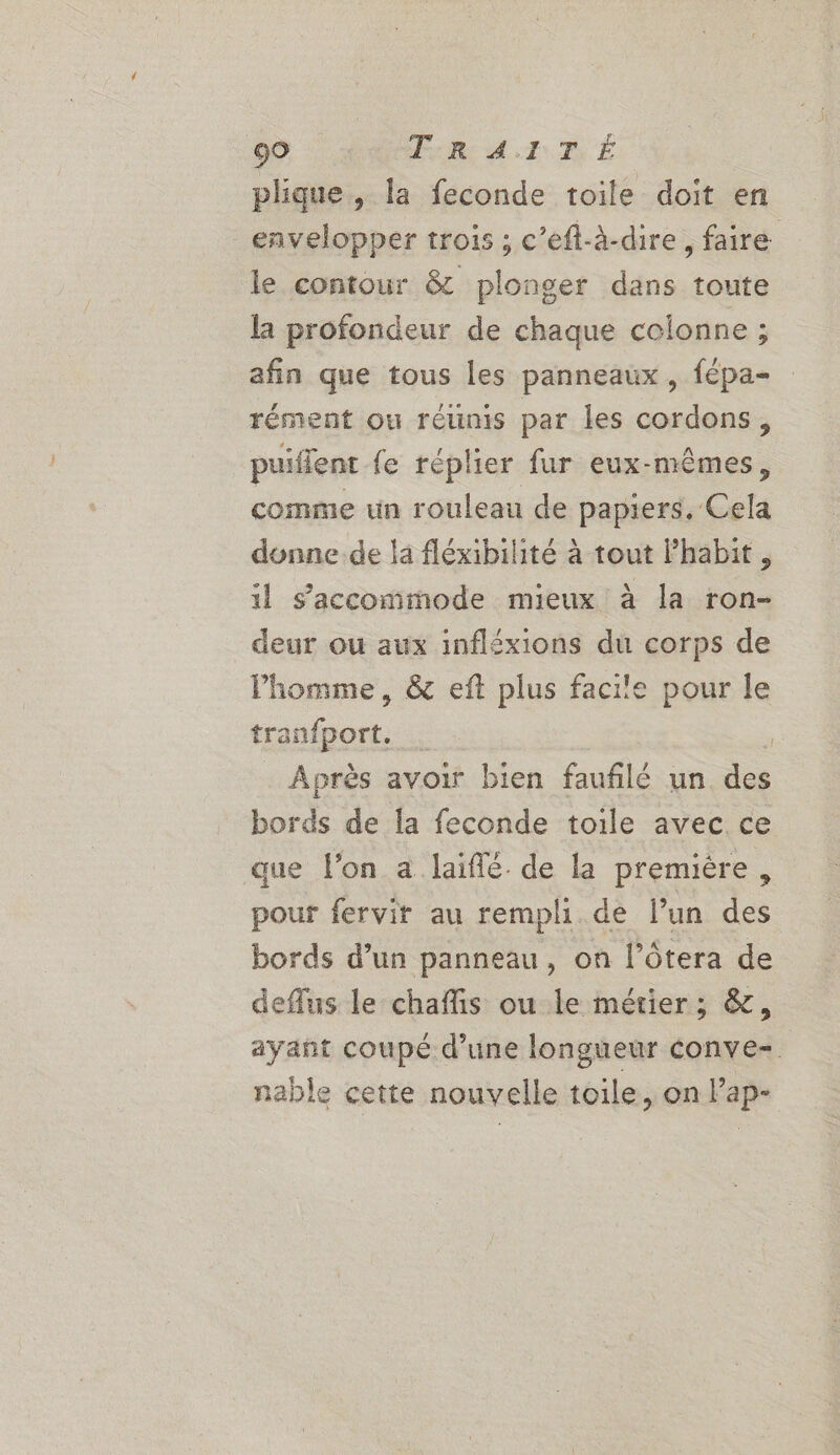 plique, la feconde toile doit en envelopper trois ; c’eft-à-dire, faire le contour &amp; plonger dans toute la profondeur de chaque colonne ; afin que tous les panneaux , fépa- rément ou réünis par les cordons, puiflent fe réplier fur eux-mêmes, comme un rouleau de papiers. Cela donne.de la fléxibilhité à tout lhabit , il s'accommode mieux à la ron- deur ou aux infléxions du corps de Phomme, &amp; eft plus facile pour le tranfport. | ; Après avoir bien fauflé un des bords de la feconde toile avec ce que l’on a laiflé. de la premiére, pour fervir au rempli de l’un des bords d’un panneau, on l’ôtera de deflus le chaffis ou le métier; &amp;, ayant coupé d’une longueur conve- nable cette nouvelle toile, on l’ap-