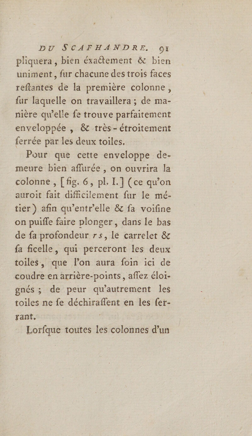 pliquera, bien éxaétement &amp; bien uniment, fur chacune des trois faces reftantes de la première colonne, fur laquelle on travaillera ; de ma- nière qu’elle fe trouve parfaitement enveloppée | &amp; très- étroitement ferrée par les deux toiles, Pour que cette enveloppe de- meure bien aflurée , on ouvrira la colonne , [ fig. 6, pl. I. ] (ce qu’on auroit fait difficilement fur le mé- tier } afin qu'entr'elle &amp; fa voifine on puifle faire plonger, dans le bas de fa profondeur rs, le carrelet &amp; fa ficelle, qui perceront les deux toiles, que lon aura foin ici de coudre en arrière-points, aflez éloi- gnés ; de peur qu'autrement Îles toiles ne fe déchiraflent en les fer- rant, Lorfque toutes les colonnes d’un