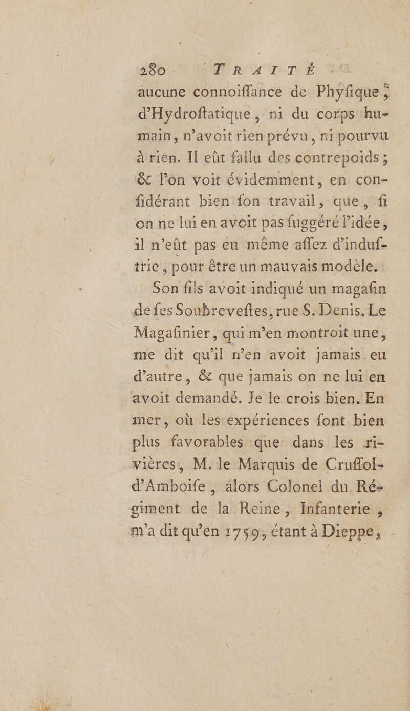 aucune connoïflance de Phyfque ; d’Hydroftatique , ni du corps hu- main, davoit rien prévu, ni pourvu à rien. Il eût fallu des contrepoids; & l’on voit évidemment, en con- fidérant bien fon travail, que, f on ne lui en avoit pas fuggéré l’idée, il n’eût pas eu même aflez d'induf- trie , pour être un mauvais modèle. Son fils avoit indiqué un magafin Magañnier, qui m’en montroit une © 2 q 3 me dit qu'il n’en avoit Jamais eu d'autre, & que jamais on ne lui en mer, où les expériences font bien plus favorables que: dans les ri- vières, M. le Marquis de Crufol- d’'Amboife, alors Colonel du. Ré- giment de la Reine, Infanterie , m'a dit qw'en 1759, étant à Dieppe,