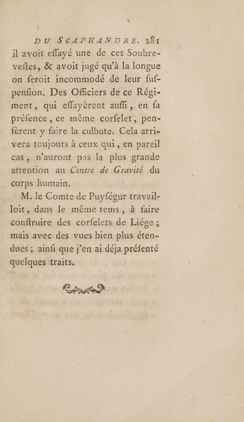il avoit effayé une. de ces Soubre- veftes, & avoit jugé qu’à la longue on feroit incommodé de leur fuf- penfion. Des Officiers de ce Régi- ment, qui effayèrent aufli, en fa préfence , ce même corfelet, pen- fèrent y faire la culbute. Cela arri- vera toujours à ceux qui, en pareil cas, n'auront pas la plus grande attention au Cezrre de Gadpité du corps humain. …. M.le Comte de Puyfégur travail- loit, dans le même tems, à faire conftruire des corfelets de Liége ; mais avec des vues bien plus éten- dués ; ainfi que j’en ai déja préfenté quelques traits.