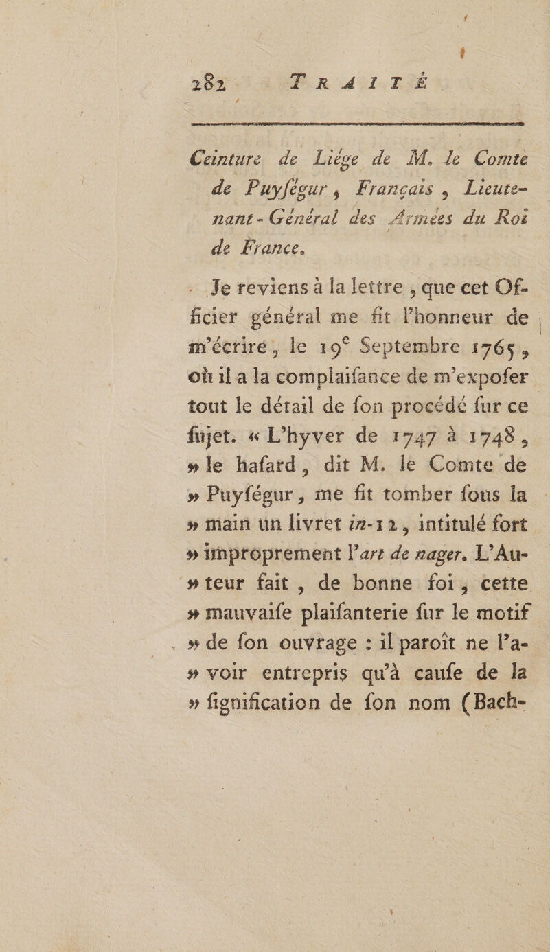 Ceinture de Liège de M, le Comte de Puyfègur, Français , Lieute- nant- Général des Armées du Roë de France, . Je reviens à la lettre , que cet Of- ficier général me fit l'honneur de m'écrire, le 19° Septembre 1765, tout le détail de fon procédé fur ce fujet. « L’hyver de 1747 à 1748, wle hafard, dit M. le Comte de » Puyfégur, me fit tomber fous la # main un livret 12-12, intitulé fort # improprement l’ars de nager. L’Au- ‘wteur fait, de bonne foi, cette # mauvaife plaifanterie fur le motif . # de fon ouvrage : il paroit ne la- # voir entrepris qu'à caufe de la » fignification de fon nom (Bach-