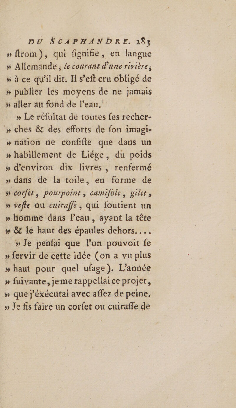 »ftrom), qui fignifie, en langue » Allemande ; /e courant d’une rivière, » à ce qu’il dit, Il s’eft cru obligé de # publier les LEE ie de ne jamais » aller au fond de l’eau, » Le réfultat de toutes fes recher- » ches & des efforts de fon imagi- » nation ne confifte que dans un # habillement de Liége, du poids » d'environ dix livres , renfermé » dans de la toile, en forme de s corfét, pourpoint , camifole, gilet, » vefle ou cuiraffe, qui foutient un » homme dans l’eau , ayant la tête # &t le haut des épaules dehors... # Je penfai que l’on pouvoit fe » fervir de cette idée (on a vu plus » haut pour quel ufage). L'année » fuivante, je me rappellaice projet, # que j'éxécutai avec aflez de peine, » Je fis faire un corfet ou cuirafle de