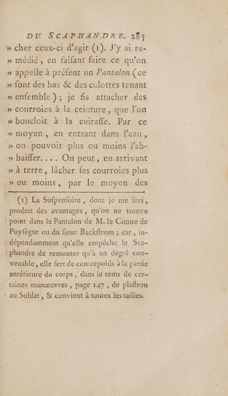 pb cher ceux-ci d'agir (1). J'y ai re- »# médié, en faifant faire ce qu’on _» appelle à préfent un Pantalon (ce » font des bas &amp; des culottes tenant »enfemble ); je fis attacher des » courroies à la ceinture, que l'on »boucloit à la cuirafle. Par ce # moyen, en entrant dans Peau, »# on pouvoit plus ou moins lab- » baïfler. ... On peut, en arrivant .» à terre, lâcher fes courroies plus »ou moins, par le moyen des ne (1) La Sufpenfoire , dont je me fers, produit des avantages, qu'on ne trouve _ point dans le Pantalon de M. le Comte de Puyfésur ou du fieur Backftrom ; car, in- dépendamment qu'elle empêche le Sca- ‘phandre de remonter qu'à un dégré con- venable, elle fert de conirepoids à la partie antérieure du corps, dans ie tems de cer- taines manœuvres, page 147, de plaftron au Soldat , &amp; convient à toutes les tailles,