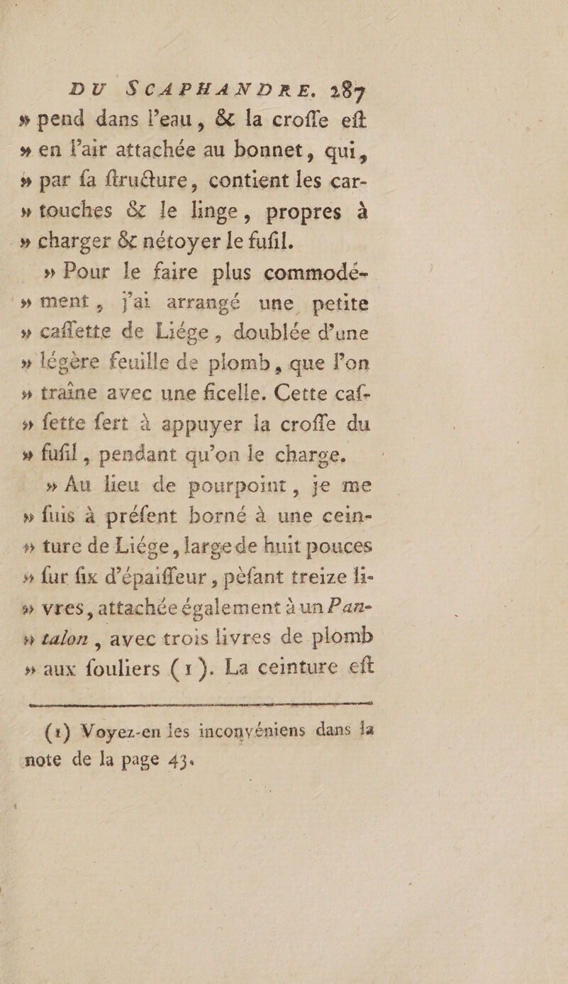 # pend dans l’eau, &amp; la crofle eft # en lair attachée au bonnet, qui, # par fa firuéture, contient les çar- » touches &amp; le linge, propres à _» charger 6 nétoyer le fufil. » Pour le faire plus commodé- »wment, jai arrangé une petite » caffette de Liége, doublée d’une » légère feuille de plomb, que lon » traine avec une ficelle. Cette caf- » fette fert à appuyer la croffe du » fufl, pendant qu’on le charge. » Au lieu de pourpoint, je me » fuis à préfent borné à une cein- » ture de Liége, large de huit pouces » fur fix d’épaiffeur , pèfant treize li- » vres, attachée également à un Pan- » talon | avec trois livres de plomb » aux fouliers (1). La ceinture eft (1) Voyez-en les inconvéniens dans la note de la page 43.